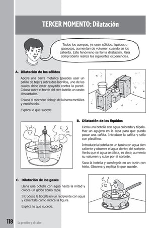118 La presión y el calor
TERCER MOMENTO: Dilatación
A.A.A.A.A. Dilatación de los sólidosDilatación de los sólidosDilatación de los sólidosDilatación de los sólidosDilatación de los sólidos
Apoya una barra metálica (puedes usar un
palillo de tejer) sobre dos ladrillos, uno de los
cuales debe estar apoyado contra la pared.
Coloca sobre el borde del otro ladrillo un vasito
descartable.
Coloca el mechero debajo de la barra metálica
y enciéndelo.
Explica lo que sucede.
B.B.B.B.B. Dilatación de los líquidosDilatación de los líquidosDilatación de los líquidosDilatación de los líquidosDilatación de los líquidos
Llena una botella con agua colorada y tápala.
Haz un agujero en la tapa para que pueda
pasar una cañita. Introduce la cañita y sella
con plastilina.
Introduce la botella en un tazón con agua bien
caliente y observa el agua dentro del sorbete.
Verás que el agua se dilata, es decir, aumenta
su volumen y sube por el sorbete.
Saca la botella y sumérgela en un tazón con
hielo. Observa y explica lo que sucede.
C.C.C.C.C. Dilatación de los gasesDilatación de los gasesDilatación de los gasesDilatación de los gasesDilatación de los gases
Llena una botella con agua hasta la mitad y
coloca un globo como tapa.
Introduce la botella en un recipiente con agua
y caliéntala como indica la figura.
Explica lo que sucede.
Todos los cuerpos, ya sean sólidos, líquidos o
gaseosos, aumentan de volumen cuando se los
calienta. Este fenómeno se llama dilatación. Para
comprobarlo realiza las siguientes experiencias.
 