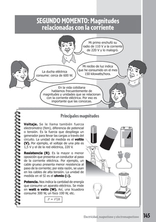 145Electricidad,magnetismoyelectromagnetismo
SEGUNDOMOMENTO:Magnitudes
relacionadasconlacorriente
Principales magnitudes
Voltaje.Voltaje.Voltaje.Voltaje.Voltaje. Se le llama también fuerza
electromotriz (fem), diferencia de potencial
o tensión. Es la fuerza que despliega un
generador para llevar las cargas a través del
circuito. La unidad de medida es el voltiovoltiovoltiovoltiovoltio
(V).(V).(V).(V).(V). Por ejemplo, el voltaje de una pila es
1,5 V y el de la red eléctrica, 220 V.
Resistencia (R)Resistencia (R)Resistencia (R)Resistencia (R)Resistencia (R). Es la mayor o menor
oposición que presenta un conductor al paso
de la corriente eléctrica. Por ejemplo, un
cable grueso presenta menor resistencia al
paso de la corriente; por esta razón, se usan
en los cables de alta tensión. La unidad de
medida en el SI es el ohmio (ohmio (ohmio (ohmio (ohmio (Ω).).).).).
Potencia.Potencia.Potencia.Potencia.Potencia. Nos indica la cantidad de energía
que consume un aparato eléctrico. Se mide
en watt o vatio (W).watt o vatio (W).watt o vatio (W).watt o vatio (W).watt o vatio (W). Así, una licuadora
consume 300 W, un foco 100 W, etc.
P = V2
/R
En la vida cotidiana
hablamos frecuentemente de
magnitudes y unidades que se relacionan
con la corriente eléctrica. Por eso es
importante que las conozcas.
La ducha eléctrica
consume: cerca de 600 W.
Mi recibo de luz indica
que he consumido en el mes
150 kilowatts/hora.
Mi primo enchufó su
radio de 110 V a la corriente
de 220 V y lo malogró.
 