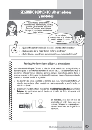 163Electricidad,magnetismoyelectromagnetismo
SEGUNDOMOMENTO:Alternadores
ymotores
Producción de corriente eléctrica: alternadores
Una vez encontrada por Oersted la relación entre electricidad y magnetismo, el
siguiente paso lo dio Michael Faraday en el año 1831. Su razonamiento fue el
siguiente: si las corrientes eléctricas generan campos magnéticos, podría darse el
proceso inverso, es decir, crear corrientes eléctricas con imanes. Para comprobarlo,
realizó un montaje similar al siguiente:
● Un alambre de cobre enrollado se conecta a un foco. Tenemos por lo tanto un
circuito que no tiene pilas; es decir, no hay un generador y, por lo tanto, no
circula corriente.
● Si se mueve rápidamente un imán dentro del alambre enrolladoalambre enrolladoalambre enrolladoalambre enrolladoalambre enrollado que llamamos
bobinabobinabobinabobinabobina, se comprueba que el foquito se prende, es decir, se genera una
corriente eléctrica.
● ¿Qué centrales hidroeléctricas conoces? ¿Dónde están ubicadas?
● ¿Qué aparatos de tu hogar tienen motores eléctricos?
● ¿Qué máquinas industriales que conoces tienen motores eléctricos?
En realidad, para que el foco se
encienda, el imán tiene que ser
potente. Si haces la experiencia con
imanes comunes no lograrás el
resultado.
Raúl trabaja en la central
hidroeléctrica de Matucana. Allí hay
grandes generadores eléctricos
llamados también alternadores.
Ellos producen la electricidad que
llega a Lima.
Yo trabajo en
una carpintería, y mi sierra
eléctrica tiene un motor
eléctrico.
 