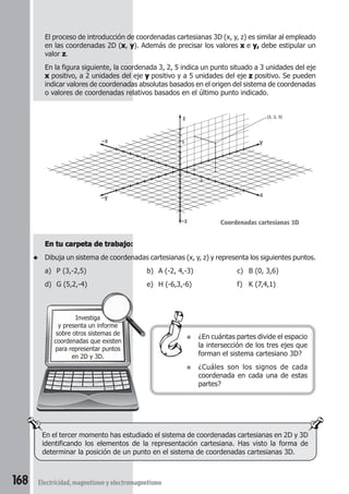 168 Electricidad,magnetismoyelectromagnetismo
En el tercer momento has estudiado el sistema de coordenadas cartesianas en 2D y 3D
identificando los elementos de la representación cartesiana. Has visto la forma de
determinar la posición de un punto en el sistema de coordenadas cartesianas 3D.
Investiga
y presenta un informe
sobre otros sistemas de
coordenadas que existen
para representar puntos
en 2D y 3D.
El proceso de introducción de coordenadas cartesianas 3D (x, y, z) es similar al empleado
en las coordenadas 2D (xxxxx, yyyyy). Además de precisar los valores xxxxx e y,y,y,y,y, debe estipular un
valor zzzzz.
En la figura siguiente, la coordenada 3, 2, 5 indica un punto situado a 3 unidades del eje
xxxxx positivo, a 2 unidades del eje yyyyy positivo y a 5 unidades del eje zzzzz positivo. Se pueden
indicar valores de coordenadas absolutas basados en el origen del sistema de coordenadas
o valores de coordenadas relativos basados en el último punto indicado.
En tu carpeta de trabajo:En tu carpeta de trabajo:En tu carpeta de trabajo:En tu carpeta de trabajo:En tu carpeta de trabajo:
◆ Dibuja un sistema de coordenadas cartesianas (x, y, z) y representa los siguientes puntos.
a) P (3,-2,5) b) A (-2, 4,-3) c) B (0, 3,6)
d) G (5,2,-4) e) H (-6,3,-6) f) K (7,4,1)
● ¿En cuántas partes divide el espacio
la intersección de los tres ejes que
forman el sistema cartesiano 3D?
● ¿Cuáles son los signos de cada
coordenada en cada una de estas
partes?
Coordenadas cartesianas 3D
x
–x y
–y
z
–z
(3, 2, 5)
3
5
2
 