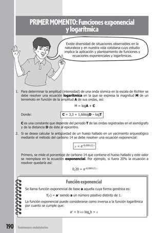 190 Fenómenos ondulatorios
PRIMERMOMENTO:Funcionesexponencial
ylogarítmica
Funciónexponencial
Se llama función exponencial de base aaaaa aquella cuya forma genérica es:
f(x) = aaaaax siendo aaaaa un número positivo distinto de 1.
La función exponencial puede considerarse como inversa a la función logarítmica
por cuanto se cumple que:
ax = b ⇔ logab = x
1. Para determinar la amplitud (intensidad) de una onda sísmica en la escala de Richter se
debe resolver una ecuación logarítmicalogarítmicalogarítmicalogarítmicalogarítmica en la que se expresa la magnitud MMMMM de un
terremoto en función de la amplitud AAAAA de sus ondas, así:
M = logAAAAA + CCCCC
Donde: CCCCC = 3,3 + 1,66logDDDDD – logTTTTT
CCCCC es una constante que depende del periodo TTTTT de las ondas registradas en el sismógrafo
y de la distancia DDDDD de éste al epicentro.
2. Si se desea calcular la antigüedad de un hueso hallado en un yacimiento arqueológico
mediante el método del carbono 14 se debe resolver una ecuación exponencial:
y = e–0,000121 t
Primero, se mide el porcentaje de carbono 14 que contiene el hueso hallado y este valor
se reemplaza en la ecuación exponencialexponencialexponencialexponencialexponencial. Por ejemplo, si fuera 20% la ecuación a
resolver quedaría así:
0,20 = e–0,000121 t
Existe diversidad de situaciones observables en la
naturaleza y en nuestra vida cotidiana cuyo estudio
implica la aplicación y planteamiento de funciones y
ecuaciones exponenciales y logarítmicas.
 