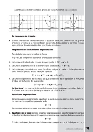 191Fenómenos ondulatorios
A continuación la representación gráfica de varias funciones exponenciales:
En tu carpeta de trabajo:En tu carpeta de trabajo:En tu carpeta de trabajo:En tu carpeta de trabajo:En tu carpeta de trabajo:
◆ Elabora una tabla de valores utilizando la ecuación dada para cada una de las gráficas
anteriores y verifica si la representación es correcta. Esta práctica te permitirá repasar
sobre el tema de potenciación visto en módulos anteriores.
Propiedades de las funciones exponencialesPropiedades de las funciones exponencialesPropiedades de las funciones exponencialesPropiedades de las funciones exponencialesPropiedades de las funciones exponenciales
Para toda función exponencial de la forma
f(x) = aaaaax, se cumplen las siguientes propiedades generales:
1. La función aplicada al valor cero es siempre igual a 1: f(0) = aaaaa0 = 1.
2. La función exponencial de 1 es siempre igual a la base: f(1) = aaaaa1 = aaaaa.
3. La función exponencial de una suma de valores es igual al producto de la aplicación de
dicha función aplicada a cada valor por separado.
f(x + x) = aaaaax + x = aaaaax • aaaaax = f(x) • f(x).
4. La función exponencial de una resta es igual al cociente de su aplicación al minuendo
dividida por la función del sustraendo:
f(x – x) = aaaaax – x = aaaaax/aaaaax = f(x)/f(x).
La función eLa función eLa función eLa función eLa función ex. Un caso particularmente interesante de función exponencial es f(x) = ex.
El número e se denomina épsilon y su valor es de 2,7182818285…..
Ecuaciones exponencialesEcuaciones exponencialesEcuaciones exponencialesEcuaciones exponencialesEcuaciones exponenciales
Se llama ecuación exponencial a aquella en la que la incógnita aparece como exponente.
Un ejemplo de ecuación exponencial sería:
aaaaax = bbbbb
Para resolver estas ecuaciones se suelen utilizar dos métodos alternativos:
1. Igualación de la base:Igualación de la base:Igualación de la base:Igualación de la base:Igualación de la base: consiste en aplicar las propiedades de las potencias para lograr que
en los dos miembros de la ecuación aparezca una misma base elevada a distintos exponentes:
aaaaax = aaaaay
En tales condiciones, la resolución de la ecuación proseguiría a partir de la igualdad x = y.
y
y = 3x
xO
y
x O
y =
x
1
3
y = 3x
y
x O
y =
x
1
3
 