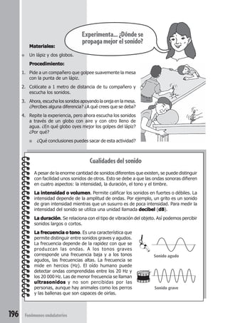 196 Fenómenos ondulatorios
Cualidades del sonido
A pesar de la enorme cantidad de sonidos diferentes que existen, se puede distinguir
con facilidad unos sonidos de otros. Esto se debe a que las ondas sonoras difieren
en cuatro aspectos: la intensidad, la duración, el tono y el timbre.
La intensidad o volumenLa intensidad o volumenLa intensidad o volumenLa intensidad o volumenLa intensidad o volumen. Permite calificar los sonidos en fuertes o débiles. La
intensidad depende de la amplitud de ondas. Por ejemplo, un grito es un sonido
de gran intensidad mientras que un susurro es de poca intensidad. Para medir la
intensidad del sonido se utiliza una unidad llamada decibeldecibeldecibeldecibeldecibel (dBdBdBdBdB).
La duraciónLa duraciónLa duraciónLa duraciónLa duración. Se relaciona con el tipo de vibración del objeto. Así podemos percibir
sonidos largos o cortos.
La frecuencia o tonoLa frecuencia o tonoLa frecuencia o tonoLa frecuencia o tonoLa frecuencia o tono. Es una característica que
permite distinguir entre sonidos graves y agudos.
La frecuencia depende de la rapidez con que se
produzcan las ondas. A los tonos graves
corresponde una frecuencia baja y a los tonos
agudos, las frecuencias altas. La frecuencia se
mide en hercios (Hz). El oído humano puede
detectar ondas comprendidas entre los 20 Hz y
los 20 000 Hz. Las de menor frecuencia se llaman
ultrasonidosultrasonidosultrasonidosultrasonidosultrasonidos y no son percibidas por las
personas, aunque hay animales como los perros
y las ballenas que son capaces de oirlas.
Materiales:Materiales:Materiales:Materiales:Materiales:
● Un lápiz y dos globos.
Procedimiento:Procedimiento:Procedimiento:Procedimiento:Procedimiento:
1. Pide a un compañero que golpee suavemente la mesa
con la punta de un lápiz.
2. Colócate a 1 metro de distancia de tu compañero y
escucha los sonidos.
3. Ahora, escucha los sonidos apoyando la oreja en la mesa.
¿Percibes alguna diferencia? ¿A qué crees que se deba?
4. Repite la experiencia, pero ahora escucha los sonidos
a través de un globo con aire y con otro lleno de
agua. ¿En qué globo oyes mejor los golpes del lápiz?
¿Por qué?
■ ¿Qué conclusiones puedes sacar de esta actividad?
Experimenta...¿Dóndese
propaga mejor el sonido?
Sonido agudo
Sonido grave
 
