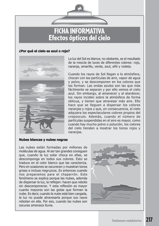 217Fenómenos ondulatorios
FICHA INFORMATIVA
Efectos ópticos del cielo
¿Por qué el cielo es azul o rojo?¿Por qué el cielo es azul o rojo?¿Por qué el cielo es azul o rojo?¿Por qué el cielo es azul o rojo?¿Por qué el cielo es azul o rojo?
La luz del Sol es blanca; no obstante, es el resultado
de la mezcla de luces de diferentes colores: rojo,
naranja, amarillo, verde, azul, añil y violeta.
Cuando los rayos de Sol llegan a la atmósfera,
chocan con las partículas de aire, vapor de agua
y polvo, y se descomponen en los colores que
los forman. Las ondas azules son las que más
fácilmente se separan y por ello vemos el cielo
azul. Sin embargo, al amanecer y al atardecer,
los rayos inciden sobre la atmósfera de forma
oblicua, y tienen que atravesar más aire. Ello
hace que se lleguen a dispersar los colores
naranjas y rojos y que, en consecuencia, el cielo
adquiera los espectaculares colores propios del
crepúsculo. Además, cuando el número de
partículas suspendidas en el aire es mayor, como
cuando hay mucho polvo o polución, los colores
del cielo tienden a mostrar los tonos rojos y
naranjas.
Nubes blancas y nubes negrasNubes blancas y nubes negrasNubes blancas y nubes negrasNubes blancas y nubes negrasNubes blancas y nubes negras
Las nubes están formadas por millones de
moléculas de agua. Al ser tan grandes consiguen
que, cuando la luz solar choca en ellas, se
descomponga en todos sus colores. Esto se
traduce en el color blanco que las caracteriza.
Pero en ocasiones se oscurecen y muestran tonos
grises e incluso negruzcos. Es entonces cuando
nos preparamos para el chaparrón. Este
fenómeno se explica porque las nubes, además
de dispersar la luz, la reflejan: hacen que rebote
sin descomponerse. Y esta reflexión es mayor
cuanto mayores son las gotas que forman la
nube. Es decir, cuando la nube está bien cargada,
la luz no puede atravesarla porque sus rayos
rebotan en ella. Por eso, cuando las nubes son
oscuras amenaza lluvia.
 