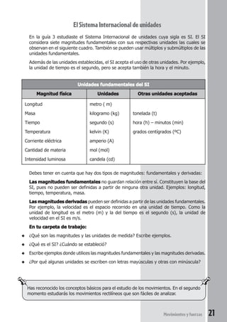 21Movimientosyfuerzas
ElSistemaInternacionaldeunidades
En la guía 3 estudiaste el Sistema Internacional de unidades cuya sigla es SI. El SI
considera siete magnitudes fundamentales con sus respectivas unidades las cuales se
observan en el siguiente cuadro. También se pueden usar múltiplos y submúltiplos de las
unidades fundamentales.
Además de las unidades establecidas, el SI acepta el uso de otras unidades. Por ejemplo,
la unidad de tiempo es el segundo, pero se acepta también la hora y el minuto.
Has reconocido los conceptos básicos para el estudio de los movimientos. En el segundo
momento estudiarás los movimientos rectilíneos que son fáciles de analizar.
Debes tener en cuenta que hay dos tipos de magnitudes: fundamentales y derivadas:
Las magnitudes fundamentalesLas magnitudes fundamentalesLas magnitudes fundamentalesLas magnitudes fundamentalesLas magnitudes fundamentales no guardan relación entre sí. Constituyen la base del
SI, pues no pueden ser definidas a partir de ninguna otra unidad. Ejemplos: longitud,
tiempo, temperatura, masa.
Las magnitudes derivadasLas magnitudes derivadasLas magnitudes derivadasLas magnitudes derivadasLas magnitudes derivadas pueden ser definidas a partir de las unidades fundamentales.
Por ejemplo, la velocidad es el espacio recorrido en una unidad de tiempo. Como la
unidad de longitud es el metro (m) y la del tiempo es el segundo (s), la unidad de
velocidad en el SI es m/s.
En tu carpeta de trabajo:En tu carpeta de trabajo:En tu carpeta de trabajo:En tu carpeta de trabajo:En tu carpeta de trabajo:
◆ ¿Qué son las magnitudes y las unidades de medida? Escribe ejemplos.
◆ ¿Qué es el SI? ¿Cuándo se estableció?
◆ Escribe ejemplos donde utilices las magnitudes fundamentales y las magnitudes derivadas.
◆ ¿Por qué algunas unidades se escriben con letras mayúsculas y otras con minúscula?
Unidades fundamentales del SIUnidades fundamentales del SIUnidades fundamentales del SIUnidades fundamentales del SIUnidades fundamentales del SI
Magnitud físicaMagnitud físicaMagnitud físicaMagnitud físicaMagnitud física UnidadesUnidadesUnidadesUnidadesUnidades Otras unidades aceptadasOtras unidades aceptadasOtras unidades aceptadasOtras unidades aceptadasOtras unidades aceptadas
Longitud metro ( m)
Masa kilogramo (kg) tonelada (t)
Tiempo segundo (s) hora (h) – minutos (min)
Temperatura kelvin (K) grados centígrados (ºC)
Corriente eléctrica amperio (A)
Cantidad de materia mol (mol)
Intensidad luminosa candela (cd)
 
