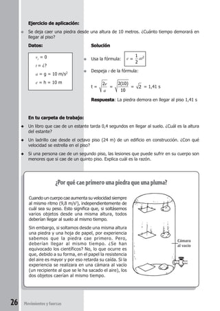 26 Movimientosyfuerzas
En tu carpeta de trabajo:En tu carpeta de trabajo:En tu carpeta de trabajo:En tu carpeta de trabajo:En tu carpeta de trabajo:
◆ Un libro que cae de un estante tarda 0,4 segundos en llegar al suelo. ¿Cuál es la altura
del estante?
◆ Un ladrillo cae desde el octavo piso (24 m) de un edificio en construcción. ¿Con qué
velocidad se estrella en el piso?
◆ Si una persona cae de un segundo piso, las lesiones que puede sufrir en su cuerpo son
menores que si cae de un quinto piso. Explica cuál es la razón.
Ejercicio de aplicación:Ejercicio de aplicación:Ejercicio de aplicación:Ejercicio de aplicación:Ejercicio de aplicación:
● Se deja caer una piedra desde una altura de 10 metros. ¿Cuánto tiempo demorará en
llegar al piso?
Datos:Datos:Datos:Datos:Datos:
vi = 0
t = ¿?
a = g = 10 m/s2
e = h = 10 m
¿Porquécaeprimerounapiedraqueunapluma?
Cuando un cuerpo cae aumenta su velocidad siempre
al mismo ritmo (9,8 m/s2
), independientemente de
cuál sea su peso. Esto significa que, si soltásemos
varios objetos desde una misma altura, todos
deberían llegar al suelo al mismo tiempo.
Sin embargo, si soltamos desde una misma altura
una piedra y una hoja de papel, por experiencia
sabemos que la piedra cae primero. Pero,
deberían llegar al mismo tiempo. ¿Se han
equivocado los científicos? No, lo que ocurre es
que, debido a su forma, en el papel la resistencia
del aire es mayor y por eso retarda su caída. Si la
experiencia se realizara en una cámara al vacío
(un recipiente al que se le ha sacado el aire), los
dos objetos caerían al mismo tiempo.
SoluciónSoluciónSoluciónSoluciónSolución
● Usa la fórmula: e =
1
2
at2
● Despeja t de la fórmula:
t =
2e
a
=
2 10
10
( )
= 2 = 1,41 s
RespuestaRespuestaRespuestaRespuestaRespuesta: La piedra demora en llegar al piso 1,41 s
Cámara
al vacío
 
