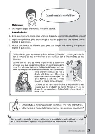 27Movimientosyfuerzas
Materiales:Materiales:Materiales:Materiales:Materiales:
● Una hoja de papel, una moneda y diversos objetos.
Procedimiento:Procedimiento:Procedimiento:Procedimiento:Procedimiento:
1. Deja caer desde una misma altura una hoja de papel y una moneda. ¿Cuál llega primero?
2. Repite la experiencia, pero ahora arruga la hoja de papel y haz una pelotita con ella.
Explica lo que sucede.
3. Prueba con objetos de diferente peso, pero que tengan una forma igual o parecida.
Explica lo que sucede.
Galileo Galilei, gran astrónomo y físico italiano (1564-1642), sintió gran interés
por el estudio de los movimientos y en especial por el movimiento de los
planetas.
Sostuvo que la Tierra se movía y que no era el centro del
universo, idea que nos parece evidente en nuestros días pero
en su época fue revolucionaria. Galileo también demostró que
todos los cuerpos caen a la misma velocidad. Para demostrarlo
subió a la torre inclinada de Pisa y
desde allí dejó caer diferentes
objetos de diferente masa pero de
igual forma y tamaño. ¡Todos
llegaron al mismo tiempo al suelo!
La parte de la Física que estudia el movimiento y las
causas que lo producen se llama Mecánica y en su
desarrollo han contribuido Galileo Galilei e Isaac Newton,
entre otros.
● ¿Qué estudia la Física? ¿Cuáles son sus ramas? (Ver Ficha informativa).
● ¿Qué rama de la Física estudia los movimientos y las causas que los producen?
Has aprendido a calcular el espacio, el tiempo, la velocidad y la aceleración de un móvil.
En el tercer momento representarás gráficamente los movimientos aprendidos.
Experimentalacaídalibre
 