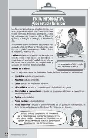 32 Movimientosyfuerzas
FICHA INFORMATIVA
¿Qué estudia la Física?
Las Ciencias Naturales son aquellas ciencias que
se encargan de estudiar los fenómenos naturales
físicos, químicos, biológicos, geológicos… Entre
las más conocidas podemos citar la Física, la
Química, la Biología, la Geología, la Astronomía,
etc.
Actualmente nuevos fenómenos descubiertos han
obligado a los científicos a interrelacionar estas
ciencias originándose otras como, la Bioquímica,
la Astrofísica, Biofísica, etc.
La FísicaLa FísicaLa FísicaLa FísicaLa Física es la rama de las Ciencias Naturales que
estudia entre otras cosas: el equilibrio, el
movimiento, el calor, la electricidad, el magnetismo,
las ondas con el propósito de comprenderlos y
aplicarlos en beneficio de la humanidad.
Ramas de la FísicaRamas de la FísicaRamas de la FísicaRamas de la FísicaRamas de la Física
Para un mejor estudio de los fenómenos físicos, la Física se divide en varias ramas.
● MecánicaMecánicaMecánicaMecánicaMecánica: estudia el movimiento.
● AcústicaAcústicaAcústicaAcústicaAcústica: estudia el sonido.
● CalorCalorCalorCalorCalor: estudia los fenómenos térmicos.
● HidrostáticaHidrostáticaHidrostáticaHidrostáticaHidrostática: estudia el comportamiento de los líquidos y gases.
● Electricidad y magnetismoElectricidad y magnetismoElectricidad y magnetismoElectricidad y magnetismoElectricidad y magnetismo: estudia los fenómenos eléctricos y magnéticos y
sus interrelaciones.
● ÓpticaÓpticaÓpticaÓpticaÓptica: estudia la luz.
● Física nuclearFísica nuclearFísica nuclearFísica nuclearFísica nuclear: estudia el átomo.
● Física modernaFísica modernaFísica modernaFísica modernaFísica moderna: estudia el comportamiento de las partículas subatómicas, es
decir, de las partículas que están dentro del núcleo de los átomos.
La mayor parte de la tecnología
está basada en la Física.
La Física procura comprender los fenómenos
de la naturaleza para explicarlos mediante leyes,
principios y teorías. Los conocimientos adquiridos se
aplican en las actividades humanas para mejorar
la calidad de vida de las personas.
 