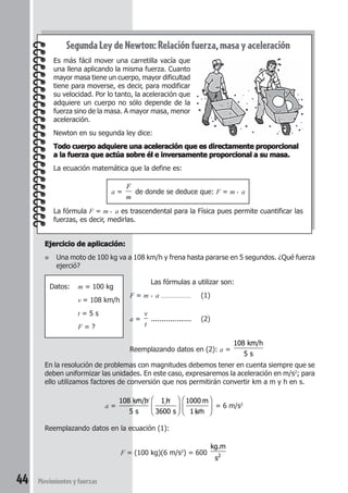 44 Movimientosyfuerzas
Ejercicio de aplicación:Ejercicio de aplicación:Ejercicio de aplicación:Ejercicio de aplicación:Ejercicio de aplicación:
● Una moto de 100 kg va a 108 km/h y frena hasta pararse en 5 segundos. ¿Qué fuerza
ejerció?
Datos: m = 100 kg
v = 108 km/h
t = 5 s
F = ?
Segunda Ley de Newton: Relación fuerza, masa y aceleración
Es más fácil mover una carretilla vacía que
una llena aplicando la misma fuerza. Cuanto
mayor masa tiene un cuerpo, mayor dificultad
tiene para moverse, es decir, para modificar
su velocidad. Por lo tanto, la aceleración que
adquiere un cuerpo no sólo depende de la
fuerza sino de la masa. A mayor masa, menor
aceleración.
Newton en su segunda ley dice:
Todo cuerpo adquiere una aceleración que es directamente proporcionalTodo cuerpo adquiere una aceleración que es directamente proporcionalTodo cuerpo adquiere una aceleración que es directamente proporcionalTodo cuerpo adquiere una aceleración que es directamente proporcionalTodo cuerpo adquiere una aceleración que es directamente proporcional
a la fuerza que actúa sobre él e inversamente proporcional a su masa.a la fuerza que actúa sobre él e inversamente proporcional a su masa.a la fuerza que actúa sobre él e inversamente proporcional a su masa.a la fuerza que actúa sobre él e inversamente proporcional a su masa.a la fuerza que actúa sobre él e inversamente proporcional a su masa.
La ecuación matemática que la define es:
a =
F
m
de donde se deduce que: F = m . a
La fórmula F = m . a es trascendental para la Física pues permite cuantificar las
fuerzas, es decir, medirlas.
Las fórmulas a utilizar son:
F = m . a ................. (1)
a =
v
t
................... (2)
Reemplazando datos en (2): a =
108
5 s
km/h
En la resolución de problemas con magnitudes debemos tener en cuenta siempre que se
deben uniformizar las unidades. En este caso, expresaremos la aceleración en m/s2
; para
ello utilizamos factores de conversión que nos permitirán convertir km a m y h en s.
a =
108
5 s
km/h 1 h
3600 s






1000 m
1 km





 = 6 m/s2
Reemplazando datos en la ecuación (1):
F = (100 kg)(6 m/s2
) = 600
kg.m
s2
 