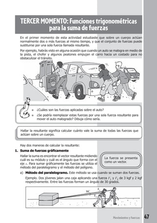 47Movimientosyfuerzas
TERCER MOMENTO: Funciones trigonométricas
paralasumadefuerzas
● ¿Cuáles son las fuerzas aplicadas sobre el auto?
● ¿Se podría reemplazar estas fuerzas por una sola fuerza resultante para
mover el auto malogrado? Dibuja cómo sería.
Hay dos maneras de calcular la resultante:
1.1.1.1.1. Suma de fuerzas gráficamenteSuma de fuerzas gráficamenteSuma de fuerzas gráficamenteSuma de fuerzas gráficamenteSuma de fuerzas gráficamente
Hallar la suma es encontrar el vector resultante midiendo
cuál es su módulo y cuál es el ángulo que forma con el
eje x. Para sumar gráficamente las fuerzas se utiliza el
método del paralelogramo y el método del polígono.
a) Método del paralelogramo.Método del paralelogramo.Método del paralelogramo.Método del paralelogramo.Método del paralelogramo. Este método se usa cuando se suman dos fuerzas.
Ejemplo. Dos jóvenes jalan una caja aplicando una fuerza F1 y F2 de 3 kgf y 2 kgf
respectivamente. Entre las fuerzas forman un ángulo de 30 grados.
La fuerza se presenta
como un vector.
Hallar la resultante significa calcular cuánto vale la suma de todas las fuerzas que
actúan sobre un cuerpo.
En el primer momento de esta actividad estudiaste que sobre un cuerpo actúan
normalmente dos o más fuerzas al mismo tiempo, y que el conjunto de fuerzas puede
sustituirse por una sola fuerza llamada resultante.
Por ejemplo, habrás visto en alguna ocasión que cuando un auto se malogra en medio de
la pista, el chofer y algunos peatones empujan el carro hacia un costado para no
obstaculizar el tránsito.
F1
F2
30°
 