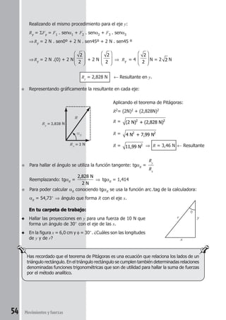 54 Movimientosyfuerzas
En tu carpeta de trabajo:En tu carpeta de trabajo:En tu carpeta de trabajo:En tu carpeta de trabajo:En tu carpeta de trabajo:
◆ Hallar las proyecciones en y para una fuerza de 10 N que
forma un ángulo de 30° con el eje de las x.
◆ En la figura x = 6,0 cm y φ = 30°. ¿Cuáles son las longitudes
de y y de r?
Realizando el mismo procedimiento para el eje y:
Ry = ΣFy = F1 . senα1 + F2 . senα2 + F3 . senα3
⇒Ry = 2 N . sen0º + 2 N . sen45º + 2 N . sen45 º
⇒Ry = 2 N .(0) + 2 N
2
2







 + 2 N
2
2







 ⇒ Ry = 4
2
2







 N = 2 2 N
Ry = 2,828 N ← Resultante en y.
● Representando gráficamente la resultante en cada eje:
Rx = 2 N
Ry = 2,828 N
R
αR
Aplicando el teorema de Pitágoras:
R2= (2N)2 + (2,828N)2
R = (2 N) + (2,828 N)2 2
R = 4 N + 7,99 N2 2
R = 11,99 N2 ⇒ R = 3,46 N ← Resultante
● Para hallar el ángulo se utiliza la función tangente: tgαR =
R
R
y
x
Reemplazando: tgαR =
2,828 N
2 N
⇒ tgαR = 1,414
● Para poder calcular αR conociendo tgαR se usa la función arc.tag de la calculadora:
αR = 54,73° ⇒ ángulo que forma R con el eje x.
Has recordado que el teorema de Pitágoras es una ecuación que relaciona los lados de un
triángulo rectángulo. En el triángulo rectángulo se cumplen también determinadas relaciones
denominadas funciones trigonométricas que son de utilidad para hallar la suma de fuerzas
por el método analítico.
x
yr
φ
 