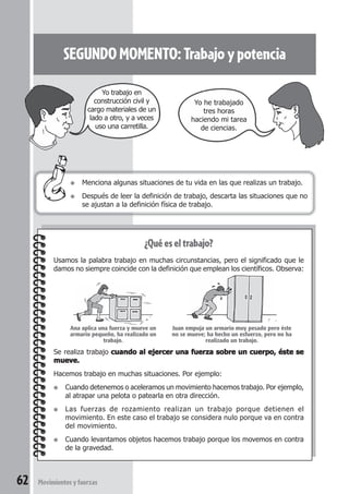 62 Movimientosyfuerzas
SEGUNDOMOMENTO:Trabajoypotencia
● Menciona algunas situaciones de tu vida en las que realizas un trabajo.
● Después de leer la definición de trabajo, descarta las situaciones que no
se ajustan a la definición física de trabajo.
¿Qué es el trabajo?
Usamos la palabra trabajo en muchas circunstancias, pero el significado que le
damos no siempre coincide con la definición que emplean los científicos. Observa:
Se realiza trabajo cuando al ejercer una fuerza sobre un cuerpo, éste secuando al ejercer una fuerza sobre un cuerpo, éste secuando al ejercer una fuerza sobre un cuerpo, éste secuando al ejercer una fuerza sobre un cuerpo, éste secuando al ejercer una fuerza sobre un cuerpo, éste se
mueve.mueve.mueve.mueve.mueve.
Hacemos trabajo en muchas situaciones. Por ejemplo:
● Cuando detenemos o aceleramos un movimiento hacemos trabajo. Por ejemplo,
al atrapar una pelota o patearla en otra dirección.
● Las fuerzas de rozamiento realizan un trabajo porque detienen el
movimiento. En este caso el trabajo se considera nulo porque va en contra
del movimiento.
● Cuando levantamos objetos hacemos trabajo porque los movemos en contra
de la gravedad.
Yo he trabajado
tres horas
haciendo mi tarea
de ciencias.
Yo trabajo en
construcción civil y
cargo materiales de un
lado a otro, y a veces
uso una carretilla.
Ana aplica una fuerza y mueve un
armario pequeño, ha realizado un
trabajo.
Juan empuja un armario muy pesado pero éste
no se mueve; ha hecho un esfuerzo, pero no ha
realizado un trabajo.
 