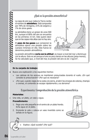 86 La presión y el calor
En tu carpeta de trabajo:En tu carpeta de trabajo:En tu carpeta de trabajo:En tu carpeta de trabajo:En tu carpeta de trabajo:
◆ Busca una explicación a los siguientes hechos:
● Las cabinas de los aviones se mantienen presurizadas durante el vuelo. ¿En qué
consiste la presurización? ¿Por qué es necesaria?
● ¿Por qué, cuando viajas de la costa a la sierra, al abrir los envases de colonia, champú
o cremas, el contenido se escapa rápidamente y se derrama?
Experimenta:Comprobacióndelapresiónatmosférica
MaterialesMaterialesMaterialesMaterialesMateriales:
● Una vela, un plato, un vaso y agua.
Procedimiento:Procedimiento:Procedimiento:Procedimiento:Procedimiento:
1. Pega una vela pequeña en el centro de un plato hondo.
Echa agua en el plato.
2. Enciende la vela y coloca un vaso invertido como se
señala en la figura.
¿Qué es la presión atmosférica?
La capa de aire que rodea la Tierra recibe
el nombre de atmósferaatmósferaatmósferaatmósferaatmósfera. Está compuesta
por 78% de nitrógeno, 21% de oxígeno y
1% de otros gases.
La atmósfera tiene un grosor de unos 500
km, aunque el 80% del aire se encuentra
en los primeros 15 km. Esto quiere decir
que en las capas más altas casi no hay aire.
El peso de los gasespeso de los gasespeso de los gasespeso de los gasespeso de los gases que componen la
atmósfera ejerce una presión sobre los
cuerpos inmersos en ella. Esta fuerza se
denomina presión atmosférica.
La presión atmosférica varía con la altitudvaría con la altitudvaría con la altitudvaría con la altitudvaría con la altitud: es mayor a nivel del mar y disminuye
con la altura. Esto es así porque el aire es poco denso en las alturas (pesa menos).
Se ha calculado que, a nivel del mar, la presión del aire es de 1 kg/cm2.
● Explica: ¿Qué sucede? ¿Por qué?
h1
h2
 