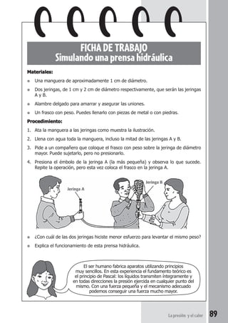 89La presión y el calor
FICHADETRABAJO
Simulando una prensa hidráulica
Materiales:Materiales:Materiales:Materiales:Materiales:
● Una manguera de aproximadamente 1 cm de diámetro.
● Dos jeringas, de 1 cm y 2 cm de diámetro respectivamente, que serán las jeringas
A y B.
● Alambre delgado para amarrar y asegurar las uniones.
● Un frasco con peso. Puedes llenarlo con piezas de metal o con piedras.
Procedimiento:Procedimiento:Procedimiento:Procedimiento:Procedimiento:
1. Ata la manguera a las jeringas como muestra la ilustración.
2. Llena con agua toda la manguera, incluso la mitad de las jeringas A y B.
3. Pide a un compañero que coloque el frasco con peso sobre la jeringa de diámetro
mayor. Puede sujetarlo, pero no presionarlo.
4. Presiona el émbolo de la jeringa A (la más pequeña) y observa lo que sucede.
Repite la operación, pero esta vez coloca el frasco en la jeringa A.
● ¿Con cuál de las dos jeringas hiciste menor esfuerzo para levantar el mismo peso?
● Explica el funcionamiento de esta prensa hidráulica.
El ser humano fabrica aparatos utilizando principios
muy sencillos. En esta experiencia el fundamento teórico es
el principio de Pascal: los líquidos transmiten íntegramente y
en todas direcciones la presión ejercida en cualquier punto del
mismo. Con una fuerza pequeña y el mecanismo adecuado
podemos conseguir una fuerza mucho mayor.
Jeringa A
Jeringa B
 