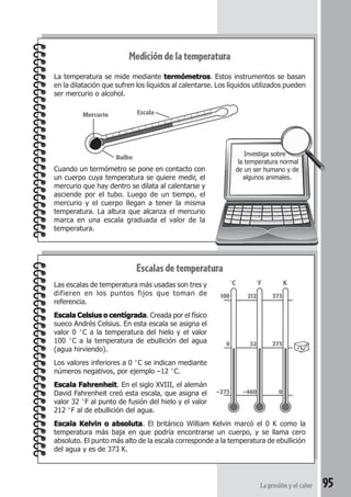 95La presión y el calor
Medicióndelatemperatura
La temperatura se mide mediante termómetrostermómetrostermómetrostermómetrostermómetros. Estos instrumentos se basan
en la dilatación que sufren los líquidos al calentarse. Los líquidos utilizados pueden
ser mercurio o alcohol.
Cuando un termómetro se pone en contacto con
un cuerpo cuya temperatura se quiere medir, el
mercurio que hay dentro se dilata al calentarse y
asciende por el tubo. Luego de un tiempo, el
mercurio y el cuerpo llegan a tener la misma
temperatura. La altura que alcanza el mercurio
marca en una escala graduada el valor de la
temperatura.
Escalasdetemperatura
Las escalas de temperatura más usadas son tres y
difieren en los puntos fijos que toman de
referencia.
Escala Celsius o centígradaEscala Celsius o centígradaEscala Celsius o centígradaEscala Celsius o centígradaEscala Celsius o centígrada. Creada por el físico
sueco Andrés Celsius. En esta escala se asigna el
valor 0 °C a la temperatura del hielo y el valor
100 °C a la temperatura de ebullición del agua
(agua hirviendo).
Los valores inferiores a 0 °C se indican mediante
números negativos, por ejemplo –12 °C.
Escala FahrenheitEscala FahrenheitEscala FahrenheitEscala FahrenheitEscala Fahrenheit. En el siglo XVIII, el alemán
David Fahrenheit creó esta escala, que asigna el
valor 32 °F al punto de fusión del hielo y el valor
212 °F al de ebullición del agua.
Escala Kelvin o absolutaEscala Kelvin o absolutaEscala Kelvin o absolutaEscala Kelvin o absolutaEscala Kelvin o absoluta. El británico William Kelvin marcó el 0 K como la
temperatura más baja en que podría encontrarse un cuerpo, y se llama cero
absoluto. El punto más alto de la escala corresponde a la temperatura de ebullición
del agua y es de 373 K.
Investiga sobre
la temperatura normal
de un ser humano y de
algunos animales.
Mercurio
Bulbo
Escala
100
0
–273
212
32
–460
373
273
0
°C °F K
 