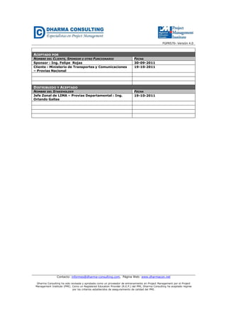 FGPR570- Versión 4.0 
ACEPTADO POR 
NOMBRE DEL CLIENTE, SPONSOR U OTRO FUNCIONARIO FECHA 
Sponsor : Ing. Felipe Rojas 30-09-2011 
Cliente : Ministerio de Transportes y Comunicaciones 
– Provias Nacional 
19-10-2011 
DISTRIBUIDO Y ACEPTADO 
NOMBRE DEL STAKEHOLDER FECHA 
Jefe Zonal de LIMA – Provias Departamental : Ing. 
Orlando Gallas 
19-10-2011 
Contacto: informes@dharma-consulting.com, Página Web: www.dharmacon.net 
Dharma Consulting ha sido revisada y aprobada como un proveedor de entrenamiento en Project Management por el Project 
Management Institute (PMI). Como un Registered Education Provider (R.E.P.) del PMI, Dharma Consulting ha aceptado regirse 
por los criterios establecidos de aseguramiento de calidad del PMI. 
 