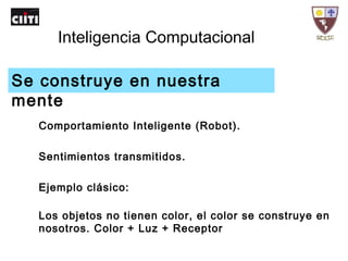 Inteligencia Computacional
Comportamiento Inteligente (Robot).
Sentimientos transmitidos.
Ejemplo clásico:
Los objetos no tienen color, el color se construye en
nosotros. Color + Luz + Receptor
Se construye en nuestra
mente
 