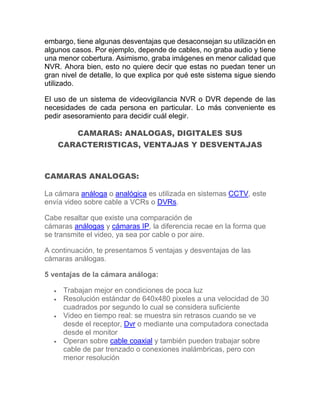 embargo, tiene algunas desventajas que desaconsejan su utilización en
algunos casos. Por ejemplo, depende de cables, no graba audio y tiene
una menor cobertura. Asimismo, graba imágenes en menor calidad que
NVR. Ahora bien, esto no quiere decir que estas no puedan tener un
gran nivel de detalle, lo que explica por qué este sistema sigue siendo
utilizado.
El uso de un sistema de videovigilancia NVR o DVR depende de las
necesidades de cada persona en particular. Lo más conveniente es
pedir asesoramiento para decidir cuál elegir.
CAMARAS: ANALOGAS, DIGITALES SUS
CARACTERISTICAS, VENTAJAS Y DESVENTAJAS
CAMARAS ANALOGAS:
La cámara análoga o analógica es utilizada en sistemas CCTV, este
envía video sobre cable a VCRs o DVRs.
Cabe resaltar que existe una comparación de
cámaras análogas y cámaras IP, la diferencia recae en la forma que
se transmite el video, ya sea por cable o por aire.
A continuación, te presentamos 5 ventajas y desventajas de las
cámaras análogas.
5 ventajas de la cámara análoga:
 Trabajan mejor en condiciones de poca luz
 Resolución estándar de 640x480 pixeles a una velocidad de 30
cuadrados por segundo lo cual se considera suficiente
 Video en tiempo real: se muestra sin retrasos cuando se ve
desde el receptor, Dvr o mediante una computadora conectada
desde el monitor
 Operan sobre cable coaxial y también pueden trabajar sobre
cable de par trenzado o conexiones inalámbricas, pero con
menor resolución
 