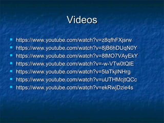 VideosVideos
 https://www.youtube.com/watch?v=z8qfhFXjsrwhttps://www.youtube.com/watch?v=z8qfhFXjsrw
 https://www.youtube.com/watch?v=8jB6hDUqN0Yhttps://www.youtube.com/watch?v=8jB6hDUqN0Y
 https://www.youtube.com/watch?v=8lMO7VAyEkYhttps://www.youtube.com/watch?v=8lMO7VAyEkY
 https://www.youtube.com/watch?v=-w-VTw0tQlEhttps://www.youtube.com/watch?v=-w-VTw0tQlE
 https://www.youtube.com/watch?v=5laTkjINHrghttps://www.youtube.com/watch?v=5laTkjINHrg
 https://www.youtube.com/watch?v=uUTHMcjtQCchttps://www.youtube.com/watch?v=uUTHMcjtQCc
 https://www.youtube.com/watch?v=ekRwjDzie4shttps://www.youtube.com/watch?v=ekRwjDzie4s
 