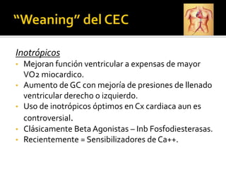 Inotrópicos
•   Mejoran función ventricular a expensas de mayor
    VO2 miocardico.
•   Aumento de GC con mejoría de presiones de llenado
    ventricular derecho o izquierdo.
•   Uso de inotrópicos óptimos en Cx cardiaca aun es
    controversial.
•   Clásicamente Beta Agonistas – Inb Fosfodiesterasas.
•   Recientemente = Sensibilizadores de Ca++.
 