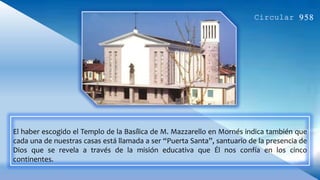 El haber escogido el Templo de la Basílica de M. Mazzarello en Mornés indica también que
cada una de nuestras casas está llamada a ser “Puerta Santa”, santuario de la presencia de
Dios que se revela a través de la misión educativa que Él nos confía en los cinco
continentes.
 