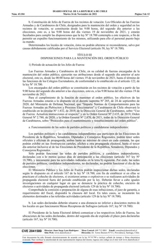 DIARIO OFICIAL DE LA REPUBLICA DE CHILE
Núm. 43.104 Martes 16 de Noviembre de 2021 Página 3 de 12
CVE 2041580 | Director: Juan Jorge Lazo Rodríguez
Sitio Web: www.diarioficial.cl
| Mesa Central: 600 712 0001 Email: consultas@diarioficial.cl
Dirección: Dr. Torres Boonen N°511, Providencia, Santiago, Chile.
Este documento ha sido firmado electrónicamente de acuerdo con la ley N°19.799 e incluye sellado de tiempo y firma electrónica
avanzada. Para verificar la autenticidad de una representación impresa del mismo, ingrese este código en el sitio web www.diarioficial.cl
b. Constitución de Jefes de Fuerza de los recintos de votación: Los Oficiales de las Fuerzas
Armadas y de Carabineros de Chile, designados para la mantención del orden y seguridad en los
recintos de votación, se constituirán desde las 9:00 horas, del segundo día anterior a las
elecciones, esto es, a las 9:00 horas del día viernes 19 de noviembre de 2021, y estarán
facultados para cumplir las disposiciones que la ley Nº 18.700 contempla a este respecto, a fin de
permitir un expedito funcionamiento de los mismos, utilizando para ello el personal puesto bajo
su mando.
Determinados los locales de votación, éstos no podrán alterarse ni reconsiderarse, salvo por
causas debidamente calificadas por el Servicio Electoral (artículo 58, ley Nº 18.700).
TÍTULO III
DISPOSICIONES PARA LA MANTENCIÓN DEL ORDEN PÚBLICO
1) Período de actuación de los Jefes de Fuerza:
Las Fuerzas Armadas y Carabineros de Chile, en su calidad de fuerzas encargadas de la
mantención del orden público, ejercerán sus atribuciones desde el segundo día anterior al acto
electoral, esto es, desde las 00:00 horas del viernes 19 de noviembre de 2021, hasta el término de
las funciones de los Colegios Escrutadores, de conformidad a lo establecido en el artículo 122, de
la ley Nº 18.700.
Los encargados del orden público se constituirán en los recintos de votación a partir de las
9:00 horas del segundo día anterior a las elecciones, esto es, a las 9:00 horas del día viernes 19 de
noviembre de 2021.
Para el cumplimiento de la función de mantener el orden público, los efectivos de las
Fuerzas Armadas estarán a lo dispuesto en el decreto supremo Nº 285, de 24 de septiembre de
2020, del Ministerio de Defensa Nacional, que “Imparte Normas de Comportamiento para las
Fuerzas Armadas en Plebiscitos y Procesos Eleccionarios” y Carabineros de Chile observará lo
establecido en la circular Nº 1.832, de 2019, de la Dirección General de Carabineros, sobre “Uso
de Fuerza: Actualiza instrucciones al respecto” y en la Orden General Nº 2.635, de 2019; Orden
General Nº 2.780, de 2020; y la Orden General Nº 2.870, de 2021, todas de la Dirección General
de Carabineros, sobre “Protocolos para el mantenimiento y restablecimiento del orden público”.
a. Funcionamiento de las sedes de partidos políticos y candidaturas independientes:
Los partidos políticos y las candidaturas independientes que participen de las Elecciones de
Presidente de la República, Senadores, Diputados y Consejeros Regionales, podrán tener sedes
oficiales y oficinas de propaganda, ambas hasta un máximo de cinco en cada comuna, las que
podrán exhibir en sus frontispicios carteles, afiches u otra propaganda electoral, hasta el tercer
día anterior inclusive al de las Elecciones de Presidente de la República, Senadores, Diputados y
Consejeros Regionales.
Sólo podrán funcionar las sedes de partidos políticos, y candidatos independientes,
declaradas con a lo menos quince días de anticipación a las elecciones (artículo 167 ley Nº
18.700), y únicamente para las actividades indicadas en la letra b) siguiente. Por ende, las sedes
de partidos políticos, candidatos independientes, no declaradas, no podrán funcionar el día de las
elecciones.
El Ministerio Público y los Jefes de Fuerza podrán inspeccionar dichas sedes, declaradas
según lo dispuesto en el artículo 167 de la ley Nº 18.700, con fin de establecer si en ellas se
practicare el cohecho de electores, si existieren armas o explosivos o se realizaren actividades de
propaganda electoral fuera del periodo establecido por la ley. Deberán llevar a cabo iguales
investigaciones en cualquier lugar en que se denuncie la práctica de cohecho, encierro de
electores o actividades de propaganda electoral (artículo 129 de la ley Nº 18.700).
Comprobada la comisión o preparación de alguna de esas infracciones, el juez de garantía, a
requerimiento del fiscal, dispondrá la clausura del local. En tales casos, se incautarán los
elementos destinados a las referidas actividades (artículo 129 de la ley Nº 18.700).
b. Las sedes declaradas deberán situarse a una distancia no inferior a doscientos metros de
los locales en que funcionaren Mesas Receptoras de Sufragios (artículo 167, ley Nº 18.700):
El Presidente de la Junta Electoral deberá comunicar a los respectivos Jefes de Fuerza, las
ubicaciones de las sedes declaradas, dentro del segundo día de expirado el plazo para declararlas
(artículo 167, ley Nº 18.700).
 