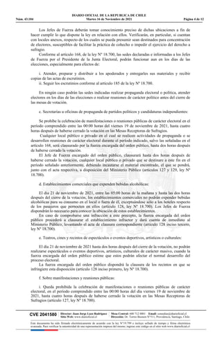 DIARIO OFICIAL DE LA REPUBLICA DE CHILE
Núm. 43.104 Martes 16 de Noviembre de 2021 Página 4 de 12
CVE 2041580 | Director: Juan Jorge Lazo Rodríguez
Sitio Web: www.diarioficial.cl
| Mesa Central: 600 712 0001 Email: consultas@diarioficial.cl
Dirección: Dr. Torres Boonen N°511, Providencia, Santiago, Chile.
Este documento ha sido firmado electrónicamente de acuerdo con la ley N°19.799 e incluye sellado de tiempo y firma electrónica
avanzada. Para verificar la autenticidad de una representación impresa del mismo, ingrese este código en el sitio web www.diarioficial.cl
Los Jefes de Fuerza deberán tomar conocimiento preciso de dichas ubicaciones a fin de
hacer cumplir lo que dispone la ley en relación con ellos. Verificarán, en particular, si cuentan
con locales anexos, respecto de los cuales se pueda presumir sean destinados para concentración
de electores, susceptibles de facilitar la práctica de cohecho o impedir el ejercicio del derecho a
sufragio.
Conforme al artículo 168, de la ley Nº 18.700, las sedes declaradas e informadas a los Jefes
de Fuerza por el Presidente de la Junta Electoral, podrán funcionar aun en los días de las
elecciones, especialmente para efectos de:
i. Atender, preparar y distribuir a los apoderados y entregarles sus materiales y recibir
copias de las actas de escrutinios.
ii. Seguir los escrutinios conforme al artículo 185 de la ley Nº 18.700.
En ningún caso podrán las sedes indicadas realizar propaganda electoral o política, atender
electores en los días de las elecciones o realizar reuniones de carácter político antes del cierre de
las mesas de votación.
c. Secretarías u oficinas de propaganda de partidos políticos y candidaturas independientes:
Se prohíbe la celebración de manifestaciones o reuniones públicas de carácter electoral en el
período comprendido entre las 00:00 horas del viernes 19 de noviembre de 2021, hasta cuatro
horas después de haberse cerrado la votación en las Mesas Receptoras de Sufragios.
Cualquier local público o privado en el cual se realicen actividades de propaganda o se
desarrollen reuniones de carácter electoral durante el período indicado, salvo las señaladas en el
artículo 168, será clausurado por la fuerza encargada del orden público, hasta dos horas después
de haberse cerrado la votación.
El Jefe de Fuerza encargado del orden público, clausurará hasta dos horas después de
haberse cerrado la votación, cualquier local público o privado que se destinare a este fin en el
período señalado anteriormente, debiendo incautarse el material encontrado, el que se pondrá,
junto con el acta respectiva, a disposición del Ministerio Público (artículos 127 y 129, ley Nº
18.700).
d. Establecimientos comerciales que expenden bebidas alcohólicas:
El día 21 de noviembre de 2021, entre las 05:00 horas de la mañana y hasta las dos horas
después del cierre de la votación, los establecimientos comerciales no podrán expender bebidas
alcohólicas para su consumo en el local o fuera de él, exceptuándose sólo a los hoteles respecto
de los pasajeros que pernocten en ellos (artículo 128, ley Nº 18.700). Los Jefes de Fuerza
dispondrán lo necesario para conocer la ubicación de estos establecimientos.
En caso de comprobarse una infracción a este precepto, la fuerza encargada del orden
público procederá a clausurar el establecimiento infractor y dará cuenta de inmediato al
Ministerio Público, levantando el acta de clausura correspondiente (artículo 128 inciso tercero,
ley Nº 18.700).
e. Teatros, cines y recintos de espectáculos o eventos deportivos, artísticos o culturales:
El día 21 de noviembre de 2021 hasta dos horas después del cierre de la votación, no podrán
realizarse espectáculos o eventos deportivos, artísticos, culturales de carácter masivo, cuando la
fuerza encargada del orden público estime que estos podrán afectar el normal desarrollo del
proceso electoral.
La fuerza encargada del orden público dispondrá la clausura de los recintos en que se
infringiere esta disposición (artículo 128 inciso primero, ley Nº 18.700).
f. Sobre manifestaciones y reuniones públicas:
i. Queda prohibida la celebración de manifestaciones o reuniones públicas de carácter
electoral, en el período comprendido entre las 00:00 horas del día viernes 19 de noviembre de
2021, hasta cuatro horas después de haberse cerrado la votación en las Mesas Receptoras de
Sufragios (artículo 127, ley Nº 18.700).
 
