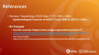 Références
• Review: Hepatology 2020 May;71(5):1851-1864.
• Epidemiological Features of NAFLD From 1999 to 2018 in China
• En français
• Société savante: https://www.snfge.org/content/cirrhose-0
• https://www.revmed.ch/revue-medicale-suisse/2005/revue-medicale-suisse-31/steatohepatites-
alcooliques-et-non-alcooliques-la-meme-maladie-!-i.-diagnostic-et-mecanismes
• Pour le grand public
• https://www.ameli.fr/assure/sante/themes/cirrhose-foie/cirrhose-foie-definition-causes#text_3191
 