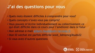 J’ai des questions pour vous
• Quels mots étaient difficiles à comprendre pour vous?
• Quels concepts n’avez-vous pas compris?
• Vous pouvez m’écrire individuellement ou collectivement ce
qui était difficile dans ce cours pour l’améliorer dans le futur
• Mon adresse e-mail gilbert.faure@univ-lorraine.fr
• Mon ID wechat est parfois difficile wxid_3dmsmcg3budo22
• Si vous avez d’autres questions
 