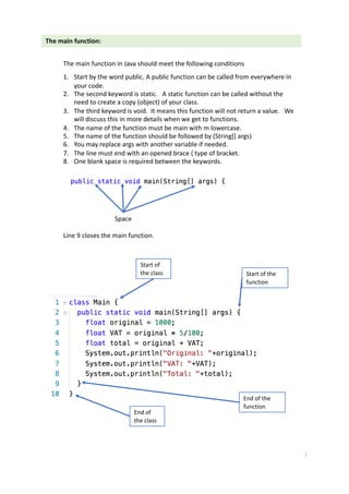 The main function:
The main function in Java should meet the following conditions
1. Start by the word public. A public function can be called from everywhere in
your code.
2. The second keyword is static. A static function can be called without the
need to create a copy (object) of your class.
3. The third keyword is void. It means this function will not return a value. We
will discuss this in more details when we get to functions.
4. The name of the function must be main with m lowercase.
5. The name of the function should be followed by (String[] args)
6. You may replace args with another variable if needed.
7. The line must end with an opened brace { type of bracket.
8. One blank space is required between the keywords.
Space
Line 9 closes the main function.
Start of
the class
End of
the class
Start of the
function
End of the
function
7
 