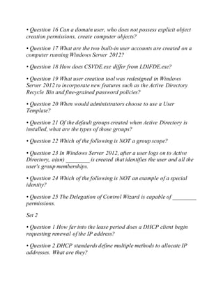 • Question 16 Can a domain user, who does not possess explicit object
creation permissions, create computer objects?
• Question 17 What are the two built-in user accounts are created on a
computer running Windows Server 2012?
• Question 18 How does CSVDE.exe differ from LDIFDE.exe?
• Question 19 What user creation tool was redesigned in Windows
Server 2012 to incorporate new features such as the Active Directory
Recycle Bin and fine-grained password policies?
• Question 20 When would administrators choose to use a User
Template?
• Question 21 Of the default groups created when Active Directory is
installed, what are the types of those groups?
• Question 22 Which of the following is NOT a group scope?
• Question 23 In Windows Server 2012, after a user logs on to Active
Directory, a(an) ________ is created that identifies the user and all the
user's group memberships.
• Question 24 Which of the following is NOT an example of a special
identity?
• Question 25 The Delegation of Control Wizard is capable of ________
permissions.
Set 2
• Question 1 How far into the lease period does a DHCP client begin
requesting renewal of the IP address?
• Question 2 DHCP standards define multiple methods to allocate IP
addresses. What are they?
 