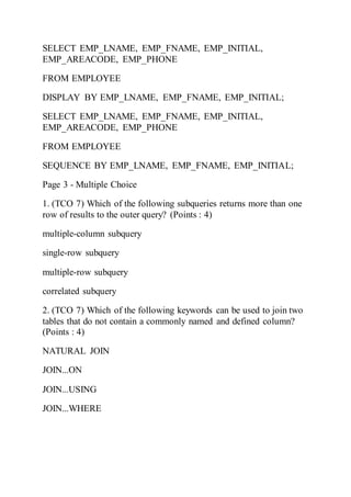 SELECT EMP_LNAME, EMP_FNAME, EMP_INITIAL,
EMP_AREACODE, EMP_PHONE
FROM EMPLOYEE
DISPLAY BY EMP_LNAME, EMP_FNAME, EMP_INITIAL;
SELECT EMP_LNAME, EMP_FNAME, EMP_INITIAL,
EMP_AREACODE, EMP_PHONE
FROM EMPLOYEE
SEQUENCE BY EMP_LNAME, EMP_FNAME, EMP_INITIAL;
Page 3 - Multiple Choice
1. (TCO 7) Which of the following subqueries returns more than one
row of results to the outer query? (Points : 4)
multiple-column subquery
single-row subquery
multiple-row subquery
correlated subquery
2. (TCO 7) Which of the following keywords can be used to join two
tables that do not contain a commonly named and defined column?
(Points : 4)
NATURAL JOIN
JOIN...ON
JOIN...USING
JOIN...WHERE
 