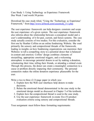 Case Study 1: Using Technology as Experience Framework
Due Week 3 and worth 50 points
Download the case study titled, “Using the ‘Technology as Experience’
Framework,” from http://www.id-book.com/casestudy_5-1.php.
The user experience framework can help designers constrain and scope
the user experience of a given system. The user experience framework
also informs about the relationship between a conceptual model and a
user’s understanding of it for past, current, and future systems. The case
study actually consists of two studies. For this evaluation, consider the
first one by Heather Collins on an online fundraising Website. She used
primarily the sensory and compositional threads of the framework,
leading to insights on how fundraising organizations can maximize their
Websites to tell a compelling story to a potential donor that is balanced
in content and emotion. Collins’ design combines elements of
storytelling, appropriate emotional triggers, and a welcoming
atmosphere to encourage potential donors to act by making a donation,
volunteering their time, telling their friends, or attending a related event.
Through this process, the donor can create a meaningful connection to a
cause or problem directly impacting their community. The personal
connection makes the online donation experience pleasurable for the
user.
Write a two to three (2-3) page paper in which you:
1. Explain how the Web user interfaces help donors to make
decisions.
2. Relate the emotional thread demonstrated in the case study to the
emotional design model as discussed in Chapter 5 of the textbook.
3. Explain how the compositional thread is used in the case study.
4. Use the user experience framework to create five (5) product
evaluation criteria using sensory and compositional threads.
Your assignment must follow these formatting requirements:
 
