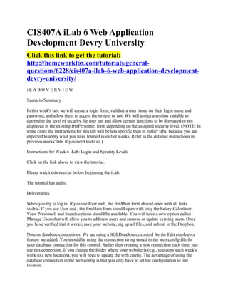 CIS407A iLab 6 Web Application
Development Devry University
Click this link to get the tutorial:
http://homeworkfox.com/tutorials/general-
questions/6228/cis407a-ilab-6-web-application-development-
devry-university/
iLABOVERVIEW

Scenario/Summary

In this week's lab, we will create a login form, validate a user based on their login name and
password, and allow them to access the system or not. We will assign a session variable to
determine the level of security the user has and allow certain functions to be displayed or not
displayed in the existing frmPersonnel form depending on the assigned security level. (NOTE: In
some cases the instructions for this lab will be less specific than in earlier labs, because you are
expected to apply what you have learned in earlier weeks. Refer to the detailed instructions in
previous weeks' labs if you need to do so.)

Instructions for Week 6 iLab: Login and Security Levels

Click on the link above to view the tutorial.

Please watch this tutorial before beginning the iLab.

The tutorial has audio.

Deliverables

When you try to log in, if you use User and , the frmMain form should open with all links
visible. If you use User and , the frmMain form should open with only the Salary Calculator,
View Personnel, and Search options should be available. You will have a new option called
Manage Users that will allow you to add new users and remove or update existing users. Once
you have verified that it works, save your website, zip up all files, and submit in the Dropbox.

Note on database connections: We are using a SQLDataSource control for the Edit employees
feature we added. You should be using the connection string stored in the web.config file for
your database connection for this control. Rather than creating a new connection each time, just
use this connection. If you change the folder where your website is (e.g., you copy each week's
work to a new location), you will need to update the web.config. The advantage of using the
database connection in the web.config is that you only have to set the configuration in one
location.
 