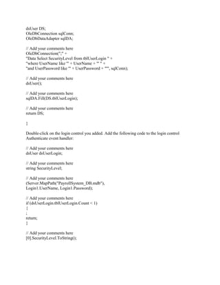 dsUser DS;
OleDbConnection sqlConn;
OleDbDataAdapter sqlDA;

// Add your comments here
OleDbConnection(";" +
"Data Select SecurityLevel from tblUserLogin " +
"where UserName like '" + UserName + "' " +
"and UserPassword like '" + UserPassword + "'", sqlConn);

// Add your comments here
dsUser();

// Add your comments here
sqlDA.Fill(DS.tblUserLogin);

// Add your comments here
return DS;

}

Double-click on the login control you added. Add the following code to the login control
Authenticate event handler:

// Add your comments here
dsUser dsUserLogin;

// Add your comments here
string SecurityLevel;

// Add your comments here
(Server.MapPath("PayrollSystem_DB.mdb"),
Login1.UserName, Login1.Password);

// Add your comments here
if (dsUserLogin.tblUserLogin.Count < 1)
{
;
return;
}

// Add your comments here
[0].SecurityLevel.ToString();
 