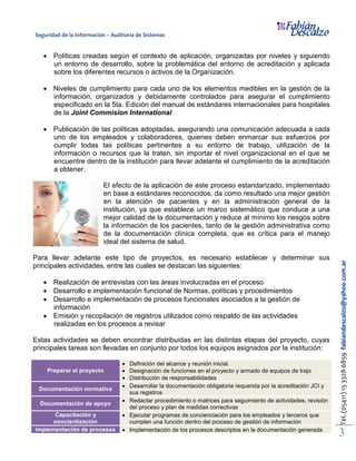 Seguridad de la Información – Auditoría de Sistemas
Tel.(05411)153328-6859fabiandescalzo@yahoo.com.ar
3
• Políticas creadas según el contexto de aplicación, organizadas por niveles y siguiendo
un entorno de desarrollo, sobre la problemática del entorno de acreditación y aplicada
sobre los diferentes recursos o activos de la Organización.
• Niveles de cumplimiento para cada uno de los elementos medibles en la gestión de la
información, organizados y debidamente controlados para asegurar el cumplimiento
especificado en la 5ta. Edición del manual de estándares internacionales para hospitales
de la Joint Commision International
• Publicación de las políticas adoptadas, asegurando una comunicación adecuada a cada
uno de los empleados y colaboradores, quienes deben enmarcar sus esfuerzos por
cumplir todas las políticas pertinentes a su entorno de trabajo, utilización de la
información o recursos que la traten, sin importar el nivel organizacional en el que se
encuentre dentro de la institución para llevar adelante el cumplimiento de la acreditación
a obtener.
El efecto de la aplicación de este proceso estandarizado, implementado
en base a estándares reconocidos, da como resultado una mejor gestión
en la atención de pacientes y en la administración general de la
institución, ya que establece un marco sistemático que conduce a una
mejor calidad de la documentación y reduce al mínimo los riesgos sobre
la información de los pacientes, tanto de la gestión administrativa como
de la documentación clínica completa, que es crítica para el manejo
ideal del sistema de salud.
Para llevar adelante este tipo de proyectos, es necesario establecer y determinar sus
principales actividades, entre las cuales se destacan las siguientes:
• Realización de entrevistas con las áreas involucradas en el proceso
• Desarrollo e implementación funcional de Normas, políticas y procedimientos
• Desarrollo e implementación de procesos funcionales asociados a la gestión de
información
• Emisión y recopilación de registros utilizados como respaldo de las actividades
realizadas en los procesos a revisar
Estas actividades se deben encontrar distribuidas en las distintas etapas del proyecto, cuyas
principales tareas son llevadas en conjunto por todos los equipos asignados por la institución:
Preparar el proyecto
• Definición del alcance y reunión inicial.
• Designación de funciones en el proyecto y armado de equipos de trajo
• Distribución de responsabilidades
Documentación normativa
• Desarrollar la documentación obligatoria requerida por la acreditación JCI y
sus registros
Documentación de apoyo
• Redactar procedimiento o matrices para seguimiento de actividades, revisión
del proceso y plan de medidas correctivas
Capacitación y
concientización
• Ejecutar programas de concienciación para los empleados y terceros que
cumplen una función dentro del proceso de gestión de información
Implementación de procesos • Implementación de los procesos descriptos en la documentación generada
 