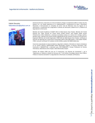 Seguridad de la Información – Auditoría de Sistemas
Tel.(05411)153328-6859fabiandescalzo@yahoo.com.ar
5
Fabián Descalzo
fabiandescalzo@yahoo.com.ar
Gerente de Servicios y Soluciones en el área de Gobierno, Riesgo y Cumplimiento (GRC) en Cybsec Security
Systems S.A., con amplia experiencia en la implementación y cumplimiento de Leyes y Normativas
Nacionales e Internacionales en compañías de primer nivel de diferentes áreas de negocio en la
optimización y cumplimiento de la seguridad en sistemas de información, Gobierno de TI y Gobierno de
Seguridad de la Información.
Miembro del Comité Académico E-GISART 2016 de ISACA Buenos Aires Chapter, Miembro del Comité
Directivo del “Cyber Security for Critical Assets LATAM Summit” para Qatalys Global sección
Infraestructura Crítica (Gobiernos y empresas de América Latina en el sector de la energía, química,
petróleo y gas), Miembro del Comité Científico ARGENCON del IEEE (Institute of Electrical and Electronics
Engineers), Miembro del Comité Organizador CYBER 2015 de ISACA Buenos Aires Chapter, certificado en
Dirección de Seguridad de la Información (Universidad CAECE), IRCA ISMS Auditor | Lead Auditor ISO/IEC
27001, instructor certificado ITIL Fundation v3-2011 (EXIN) y auditor ISO 20000 (LSQA-Latu).
Columnista especializado en áreas de Gobierno, Seguridad y Auditoría, Informática en Salud y Compliance
en las revistas CISALUD, PERCEPCIONES (ISACA Montevideo Chapter), El Derecho Informático, CXO-
Community y MAGAZCITUM; y disertante para CXO-COMMUNITY, Consejo Profesional de Ciencias
Informáticas, ISACA Buenos Aires Chapter, ISACA Montevideo Chapter.
Profesor del módulo 27001 del curso de “IT Governance, Uso eficiente de Frameworks”, y de la
“Diplomatura en Gobierno y Gestión de Servicios de IT” del Instituto Tecnológico Buenos Aires (ITBA) y
Profesor en Sistemas de Gestión IT y Seguridad de la Información en entidades certificadoras.
 