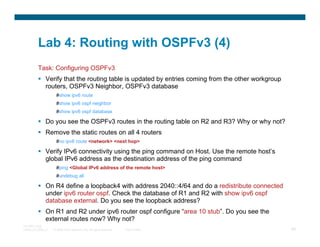 Lab 4: Routing with OSPFv3 (4)
         Task: Configuring OSPFv3
              Verify that the routing table is updated by entries coming from the other workgroup
              routers, OSPFv3 Neighbor, OSPFv3 database
                     #show ipv6 route
                     #show ipv6 ospf neighbor
                     #show ipv6 ospf database

              Do you see the OSPFv3 routes in the routing table on R2 and R3? Why or why not?
              Remove the static routes on all 4 routers
                     #no ipv6 route <network> <next hop>

              Verify IPv6 connectivity using the ping command on Host. Use the remote host’s
              global IPv6 address as the destination address of the ping command
                     #ping <Global IPv6 address of the remote host>
                     #undebug all

              On R4 define a loopback4 with address 2040::4/64 and do a redistribute connected
              under ipv6 router ospf. Check the database of R1 and R2 with show ipv6 ospf
              database external. Do you see the loopback address?
              On R1 and R2 under ipv6 router ospf configure “area 10 stub”. Do you see the
              external routes now? Why not?
TECRST-2300
14448_04_2008_c1   © 2008 Cisco Systems, Inc. All rights reserved.   Cisco Public                   88
 