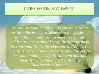 CITIESVISIONSTATEMENT
“Conserve biodiversity and contribute to its
sustainable use by ensuring that no species of
wild fauna and flora becomes or remains
subject to unsustainable exploitation through
international trade, thereby contributing to the
significant reduction of the rate of biodiversity
loss and making a significant contribution
towards achieving the relevant Aichi
Biodiversity Targets”
 