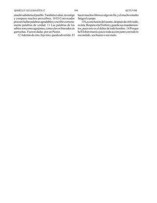 QOHÉLET / ECLESIASTÉS 12                              588                                            KETUVIM
enseñó sabiduría al pueblo. También evaluó, investigó     hacer muchos libros es algo sin fin, y el mucho estudio
y compuso muchos proverbios. 10 El Convocador             fatiga el cuerpo.
procuró hallar palabras agradables y escribir correcta-       13 La conclusión del asunto, después de oírlo todo,
mente palabras de verdad. 11 Las palabras de los          es ésta: Respeta a ha'Elohim y guarda sus mandamien-
sabios son como aguijones, como clavos hincados en        tos, pues esto es el deber de todo hombre. 14 Porque
garrochas. Fueron dadas por un Pastor.                    ha'Elohim traerá a juicio toda acción junto con todo lo
   12 Además de esto, hijo mío, queda advertido: El       escondido, sea bueno o sea malo.
 