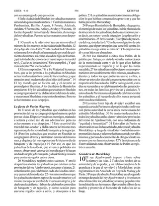 ESTER 9-10                                              594                                               KETUVIM
con sus enemigos lo que quisieron.                            pobres. 23 Los yahuditas asumieron como una obliga-
    6 En la ciudadela de Shushán los yahuditas mataron        ción lo que habían comenzado a practicar y que les
un total de quinientos hombres. 7 También mataron a           había prescrito Mordekhay.
Parshandata, Dalfón, Aspata, 8 Porata, Adalyah,                   24 Porque Hamán hijo de Hamedata, el agaguita,
Aridata, 9 Parmashta, Arisay, Ariday y Waizata, 10            el enemigo de todos los yahuditas, había planeado la
los diez hijos de Hamán hijo de Hamedata, el enemigo          destrucción de los yahuditas y había realizado un pur –
de los yahuditas. Pero no echaron mano a sus despo-           es decir, un sorteo– con la intención de aplastarlos y
jos.                                                          exterminarlos. 25 Pero cuando [Ester] fue a la presen-
    11 Cuando se le informó al rey ese mismo día el           cia del rey, éste declaró: “Con la promulgación de este
número de los muertos en la ciudadela de Shushán, 12          decreto, que el perverso plan que concibió contra los
el rey dijo a la reina Ester: “En la ciudadela de Shushán     yahuditas recaiga sobre su cabeza”. Y lo empalaron a
solamente los yahuditas han matado un total de qui-           él y a sus hijos en el madero.
nientos hombres, así como a los diez hijos de Hamán,              26 Por eso llamaron a estos días Purim, de la
¡qué habrán hecho entonces en las otras provincias del        palabra pur. Así que, en vista de todas las instrucciones
rey! ¿Cuál es tu deseo ahora? Se te cumplirá. ¿Y qué          de la mencionada carta y de lo que ellos habían
más solicitas? Se te concederá”.                              experimentado al respecto y de lo que les había
    13 Ester respondió: “Si a Su Majestad le parece           sucedido, 27 los yahuditas establecieron y se compro-
bien, que se les permita a los yahuditas en Shushán           metieron irrevocablemente ellos mismos, sus descen-
actuar mañana también como lo hicieron hoy; y que             dientes y todos los que pudieran unirse a ellos, a
empalen en el madero a los diez hijos de Hamán”. 14           observar estos dos días de la manera prescrita y en su
El rey mandó que se hiciera así, y el decreto se              respectiva fecha cada año. 28 Por consiguiente, estos
promulgó en Shushán. A los diez hijos de Hamán los            días se recuerdan y se celebran en todas las generacio-
empalaron: 15 y los yahuditas que estaban en Shushán          nes, en todas las familias, provincias y ciudades. Y
se congregaron otra vez el día catorce del mes de adar,       estos días de Purim nunca dejarán de celebrarse entre
y mataron en Shushán a trescientos hombres. Pero no           los yahuditas, y el recuerdo de ellos nunca perecerá
echaron mano a sus despojos.                                  entre sus descendientes.
                                                                  29 La reina Ester hija de Avijáyil escribió una
La fiesta de Purim (Suertes)                                  segunda carta de Purim con el propósito de confirmar
   16 El resto de los yahuditas que estaban en las            con plena autoridad la carta antes mencionada del
provincias del rey se congregó de igual manera y peleó        yahudita Mordekhay. 30 Se enviaron despachos a
por sus vidas. Dispusieron de sus enemigos, matando           todos los yahuditas en las ciento veintisiete provincias
a setenta y cinco mil de sus adversarios: pero no             del reino de Ajashwerosh, con una ordenanza de
echaron mano a sus despojos. 17 Esto ocurrió el día           “equidad y honestidad”. 31 Estos días de Purim se
trece del mes de adar; y el día catorce del mismo mes         observarán en sus fechas señaladas, tal como el yahudita
reposaron y lo hicieron día de banquete y de regocijo.        Mordekhay –y luego la reina Ester– los habían com-
18 (Pero los yahuditas que estaban en Shushán se              prometido a hacer, y tal como habían asumido por ellos
congregaron el trece y también el catorce del mismo           mismos y por sus descendientes la obligación de sus
mes, y el quince del mes reposaron y lo hicieron día de       ayunos con sus lamentaciones. 32 Y la ordenanza de
banquete y de regocijo.) 19 Por eso es que los                Ester validando estas observancias de Purim se regis-
yahuditas de las aldeas, que viven en poblados sin            tró en un rollo.
muros, observan el catorce del mes de adar y lo hacen
un día de alegría y de banquete, y día de fiesta y ocasión    Grandeza de Mordekhay
para enviarse regalos unos a otros.                                  El rey Ajashwerosh impuso tributo sobre
   20 Mordekhay registró estos sucesos. Y envió               10      la tierra y las islas. 2 Todos los hechos de su
despachos a todos los yahuditas que estaban en las            autoridad y de su poder, y un relato completo de la
provincias del rey Ajashwerosh, cercanas y lejanas, 21        grandeza a la que el rey elevó a Mordekhay, están
ordenándoles que celebraran cada año los días cator-          registrados en los Anales de los Reyes de Maday y de
ce y quince del mes de adar 22 –los mismos días en que        Parás. 3 Porque el yahudita Mordekhay era el segundo
los yahuditas tuvieron reposo de sus adversarios y el         en rango después del rey Ajashwerosh y lo tenían en
mismo mes que se cambió de tristeza en alegría, y de          alta estima entre los yahuditas y era muy popular entre
duelo en día de fiesta. Habían de celebrarlos como días       la multitud de sus hermanos; él procuraba el bien de su
de banquete y de regocijo, y como ocasión para                pueblo y promovía el bienestar de todos los de su
enviarse regalos unos a otros, y obsequios a los              linaje.
 