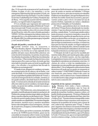 EZRÁ / ESDRAS 9-10                                       613                                             KETUVIM
días. 33 Al cuarto día se pesaron en la Casa de nuestro      restaurado el brillo de nuestros ojos, y nos proveyó un
Elohim, la plata, el oro y los utensilios, y se les          poco de sostén en nuestra servidumbre. 9 Porque
entregaron a Meremot hijo del sacerdote Uriyah, con          hemos sido siervos, pero aún en nuestra servidumbre
quien estaba Elazar hijo de Pinjás. Con ellos estaban        Elohim no nos desamparó, sino que ha dispuesto al rey
los lewitas Yoshabad hijo de Yeshúa y Noadyah, hijo          de Parás favorable-mente hacia nosotros, para pro-
de Binuy. 34 En aquella ocasión todo fue contado y           veernos sostén y para volver a levantar la Casa de
pesado, y se registró todo el cargamento.                    nuestro Elohim, reparando sus ruinas y dándonos
    35 Los exiliados que regresaron del cautiverio           protección en Yahudah y en Yerushalem.
presentaron ofrendas quemadas al Elohim de Yisrael:              10 “Ahora, ¿qué podemos decir en vista de esto,
doce toros por todo Yisrael, noventa y seis carneros,        oh Elohim? Porque hemos abandonado tus manda-
setenta y siete corderos y doce chivos como ofrenda          mientos 11 que nos diste por medio de tus siervos los
de purificación, todo ello como ofrenda quemada a            profetas, cuando dijiste: ‘La tierra que ustedes están a
YHWH. 36 Ellos entregaron las órdenes reales a los           punto de poseer es una tierra inmunda a causa de la
sátrapas del rey y a los gobernadores de la provincia        inmundicia de los pueblos de aquellas tierras, por sus
de Allende el Río, los cuales prestaron apoyo al pueblo      prácticas aborrecibles con las que, en su impureza, la
y a la Casa de ha'Elohim.                                    han llenado de un extremo a otro. 12 Ahora pues, no
                                                             den sus hijas en matrimonio a sus hijos, ni tomen sus
Pecado del pueblo y oración de Ezrá                          hijas para los hijos de ustedes; no hagan nada por el
    Cuando terminó esto, se acercaron a                      bienestar y la ventaja de ellos, entonces ustedes serán
9  mí los oficiales y dijeron: “El pueblo de Yisrael, los    fuertes y disfrutarán de la abundancia de la tierra y se
sacerdotes y los lewitas no se han separado de los           la dejarán en herencia a sus hijos para siempre.’
pueblos del país cuyas aborrecibles prácticas son                13 Después de todo lo que nos ha sucedido por
como las de los kenaanitas, los jeteitas, los perezitas,     nuestras malas obras y por nuestra gran culpa, a pesar
los yebusitas, los amonitas, los Moavitas, los mitsrayitas   de que tú, oh Elohim nuestro, nos has soportado,
y los emoritas. 2 Han tomado las hijas de éstos como         [castigándonos] menos de lo que [merecía] nuestra
esposas para ellos y para sus hijos, de modo que han         iniquidad al concedernos un remanente como éste, 14
mezclado la simiente santa con la de los pueblos del         ¿hemos de volver a violar tus mandamientos y a
país; y los oficiales y los prefectos han llevado la         emparentar con estos pueblos que siguen prácticas tan
delantera en esa transgresión”.                              aborrecibles? ¿No te indignarás contra nosotros hasta
    3 Cuando oí esto, desgarré mi vestidura y mi manto,      destruirnos de modo que no quede un remanente ni
me arranqué pelos de mi cabeza y de mi barba, y me           sobrevivientes? 15 Oh YHWH, Elohim de Yisrael, tú
senté desolado. 4 A mi alrededor se reunieron todos          eres benévolo, pues hemos sobrevivido como un
los que respetaban la palabra del Elohim de Yisrael, a       remanente, como es ahora el caso. Estamos delante de
causa de la transgresión de los exiliados, mientras yo       ti con toda nuestra culpa, porque no podemos presen-
me quedé sentado y desolado hasta la ofrenda de la           tarte la cara a causa de esto”.
tarde. 5 A la hora de la ofrenda de la tarde terminé mi
aflicción; todavía con mi vestidura y mi manto desga-        Expulsión de las esposas extranjeras
rrados, me postré de rodillas, extendí mis manos a                      Mientras Ezrá oraba y hacía confesión,
YHWH mi Elohim,                                              10        llorando y postrándose ante la Casa de
    6 y dije: “Oh Elohim mío, estoy demasiado aver-          ha'Elohim, se reunió a su alrededor una multitud muy
gonzado y mortificado para levantar mi cara hacia ti, oh     grande de yisraelitas: hombres, mujeres y niños; y el
Elohim mío, porque nuestras iniqui-dades son abruma-         pueblo lloraba amargamente. 2 Entonces Shekanyah
doras y nuestra culpa ha crecido hasta el cielo. 7 Desde     hijo de Yejiel, de los descendientes de Elam, intervino
los días de nuestros padres hasta el día de hoy hemos        y le dijo a Ezrá: “Nosotros hemos transgredido contra
estado sumidos en culpabilidad. Por nuestras iniquida-       nuestro Elohim al traer a nuestras casas mujeres ex-
des nosotros, nuestros reyes y nuestros sacerdotes           tranjeras de los pueblos de la tierra; pero a pesar de
hemos sido entregados a reyes extranjeros, a la espa-        esto, todavía hay esperanza para Yisrael. 3 Ahora
da, al cautiverio, al saqueo y a la humillación, como es     pues, hagamos una alianza con nuestro Elohim para
ahora el caso.                                               despedir a todas estas mujeres y a los hijos nacidos de
    8 “Pero ahora, por un breve momento, ha habido           ellas, según el consejo de YHWH y de los que respetan
un alivio de YHWH nuestro Elohim, quien nos ha               el mandamiento de nuestro Elohim, y que se Ovedezca
concedido un remanente sobreviviente y nos ha dado           la Torah. 4 Toma acción, que es tu responsabilidad y
un punto de apoyo en su lugar santo; nuestro Elohim ha       nosotros estamos contigo. ¡Actúa con resolución!”
 
