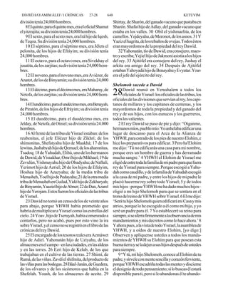 DIVRÉ HAYAMIM ÁLEF / 1 CRÓNICAS              27-28       648                                                 KETUVIM
división tenía 24,000 hombres.                                  Shirtay, de Sharón, del ganado vacuno que pastaba en
    8 El quinto, para el quinto mes, era el oficial Shamut      Sharón. Shafat hijo de Adlay, del ganado vacuno que
el yitzrajita; su división tenía 24,000 hombres.                estaba en los valles. 30 Obil el yishmaelita, de los
    9 El sexto, para el sexto mes, era Irá hijo de Iqesh,       camellos. Yejdeyahu, de Meronot, de los asnos. 31 Y
de Teqoa. Su división tenía 24,000 hombres.                     Yaziz el hagrita, de los rebaños de ovejas. Todos éstos
    10 El séptimo, para el séptimo mes, era Jélets el           eran mayordomos de la propiedad del rey Dawid.
pelonita, de los hijos de Efráyim; su división tenía                32 Yahonatán, tío de Dawid, era consejero, maes-
24,000 hombres.                                                 tro y escriba; Yejiel hijo de Jakmoní asistía a los hijos
    11 El octavo, para el octavo mes, era Sivekhay el           del rey. 33 Ajitófel era consejero del rey. Jushay el
jusatita, de los zarjitas; su división tenía 24,000 hom-        arkita era amigo del rey. 34 Después de Ajitófel
bres.                                                           estaban Yahoyadá hijo de Benayahu y Evyatar. Yoav
    12 El noveno, para el noveno mes, era Aviézer, de           era el jefe del ejército del rey.
Anatot, de los de Binyamín; su división tenía 24,000
hombres.                                                      Shelomoh sucede a Dawid
    13 El décimo, para el décimo mes, era Maharay, de                Dawid reunió en Yerushalem a todos los
Netofa, de los zarjitas; su división tenía 24,000 hom-          28   oficiales de Yisrael: los oficiales de las tribus, los
bres.                                                         oficiales de las divisiones que servían al rey, los capi-
    14 El undécimo, para el undécimo mes, era Benayah,        tanes de millares y los capitanes de centenas, y los
de Piratón, de los hijos de Efráyim; su división tenía        mayordomos de toda la propiedad y del ganado del
24,000 hombres.                                               rey y de sus hijos, con los eunucos y los guerreros,
    15 El duodécimo, para el duodécimo mes, era               todos los valientes.
Jelday, de Netofa, de Otniel; su división tenía 24.000            2 El rey Dawid se puso de pie y dijo: “Oiganme,
hombres.                                                      hermanos míos, pueblo mío: Yo anhelaba edificar una
    16 Al frente de las tribus de Yisrael estaban: de los     lugar de descanso para el Arca de la Alianza de
reubenitas, el jefe Eliézer hijo de Zikhrí; de los            YHWH, para estrado de los pies de nuestro Elohim, e
shimonitas, Shefatyahu hijo de Maakhá; 17 de los              hice los preparativos para edificar. 3 Pero ha'Elohim
lewitas, Jashabyah hijo de Qemuel; de los aharonitas,         me dijo: ‘Tú no edificarás una casa para mi nombre,
Tsadoq; 18 de Yahudah, Elihú, uno de los hermanos             porque eres un hombre de guerra y has derramado
de Dawid; de Yissakhar, Omrí hijo de Mikhael; 19 de           mucha sangre.’ 4 YHWH el Elohim de Yisrael me
Zevulún, Yishmayahu hijo de Obadyahu; de Naftalí,             eligió de entre toda la familia de mi padre para que fuera
Yerimot hijo de Azriel; 20 de los hijos de Efráyim,           rey de Yisrael para siempre. Porque escogió a Yahu-
Hoshea hijo de Azazyahu; de la media tribu de                 dah como caudillo, y de la familia de Yahudah escogió
Menasheh, Yoel hijo de Pedayahu; 21 de la otra media          a la casa de mi padre, y entre los hijos de mi padre le
tribu de Menasheh en Guilad, Yidó hijo de Zekharyah;          plació hacerme rey sobre todo Yisrael; 5 y de todos
de Binyamín, Yaaziel hijo de Abner; 22 de Dan, Azarel         mis hijos –porque YHWH me ha dado muchos hijos–
hijo de Yerojam. Estos fueron los oficiales de las tribus     eligió a mi hijo Shelomoh para que se sentara en el
de Yisrael.                                                   trono del reino de YHWH sobre Yisrael. 6 El me dijo:
    23 Dawid no tomó un censo de los de veinte años           ‘Será tu hijo Shelomoh quien edificará mi Casa y mis
para abajo, porque YHWH había prometido que                   atrios, porque lo he escogido a él como mi hijo, y yo
habría de multiplicar a Yisrael como las estrellas del        seré un padre para él. 7 Yo estableceré su reino para
cielo. 24 Yoav, hijo de Tseruyah, había comenzado a           siempre, si se aferra firmemente a la observancia de mis
contarlos, pero no acabó, pues por esto vino la ira           mandamientos y mis decretos como lo hace ahora.’ 8
sobre Yisrael, y el censo no se registró en el libro de las   Y ahora pues, a la vista de todo Yisrael, la asamblea de
crónicas del rey Dawid.                                       YHWH, y a oídos de nuestro Elohim, [yo digo:]
    25 El encargado de los tesoros reales era Azmáwet         Observen y aplíquense ustedes a todos los manda-
hijo de Adiel. Yahonatán hijo de Uziyahu, de los              mientos de YHWH su Elohim para que posean esta
almacenes en el campo –en las ciudades, en las aldeas         buena tierra y se la dejen a sus hijos después de ustedes
y en las torres. 26 Ezrí hijo de Kelub, de los que            para siempre.
trabajaban en el cultivo de las tierras. 27 Shimí, de             9 “Y tú, mi hijo Shelomoh, conoce al Elohim de tu
Ramá, de las viñas. Zavdí el shifmita, del producto de        padre, y sírvele con mente sencilla y corazón ferviente,
las viñas para las bodegas. 28 Báal-Janán, de Guedera,        porque YHWH escudriña todas las mentes y discierne
de los olivares y de los sicómoros que había en la            el designio de todo pensamiento; si lo buscas él estará
Shefelah. Yoash, de los almacenes de aceite. 29               disponible para ti, pero si lo abandonas él te abando-
 