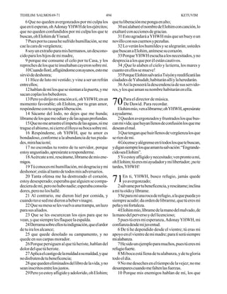 TEHILIM / SALMOS 69-71                                494                                              KETUVIM
    6 Que no queden avergonzados por mi culpa los           que tu liberación me ponga en alto;
que en ti esperan, oh Adonay YHWH de los ejércitos;            30 así alabaré el nombre de Elohim con canción, lo
que no queden confundidos por mi culpa los que te           exaltaré con acciones de gracias.
buscan, oh Elohim de Yisrael.                                  31 Esto agradará a YHWH más que un buey o un
    7 Pues por tu causa he sufrido humillación, se me       novillo con sus cuernos y pezuñas.
cae la cara de vergüenza;                                      32 Lo verán los humildes y se alegrarán; ustedes
    8 soy un extraño para mis hermanos, un descono-         que buscan a Elohim, anímese su corazón.
cido para los hijos de mi madre,                               33 Porque YHWH escucha a los necesitados, y no
    9 porque me consume el celo por tu Casa, y los          desprecia a los que por él están cautivos.
reproches de los que te insultaban cayeron sobre mí.           34 ¡Que lo alaben el cielo y la tierra, los mares y
    10 Cuando lloré, afligiéndome con ayunos, esto me       cuanto en ellos se mueve!
sirvió de deshonra;                                            35 Porque Elohim salvará a Tsiyón y reedificará las
    11 Hice de luto mi vestido; y vine a ser un refrán      ciudades de Yahudah; habitarán allí y la heredarán.
entre ellos;                                                   36 Así la poseerá la descendencia de sus servido-
    12 hablan de mí los que se sientan a la puerta, y me    res, y los que aman su nombre habitarán en ella.
sacan coplas los bebedores.
    13 Pero yo dirijo mi oración a ti, oh YHWH; en un
momento favorable; oh Elohim, por tu gran amor,             70 ParaDawid. Parade música.
                                                               De
                                                                    el director
                                                                                recordar.
respóndeme con tu segura liberación.                            Elohim mío, ven a librarme; oh YHWH, apresúrate
    14 Sácame del lodo, no dejes que me hunda;              a ayudarme.
líbrame de los que me odian y de las aguas profundas.           2 Queden avergonzados y frustrados los que bus-
    15 Que no me arrastre el ímpetu de las aguas, ni me     can mi vida; que huyan llenos de confusión los que me
trague el abismo, ni cierre el Hoyo su boca sobre mí.       desean el mal.
    16 Respóndeme, oh YHWH, que tu amor es                      3 Que tengan que huir llenos de vergüenza los que
bondadoso, conforme a la abundancia de tus pieda-           se ríen de mí.
des, mira hacia mí;                                             4 Gócense y alégrense en ti todos los que te buscan,
    17 no escondas tu rostro de tu servidor, porque         y digan siempre los que aman tu salvación: “Engrande-
estoy angustiado, apresúrate a responderme.                 cido sea Elohim”.
    18 Acércate a mí, rescátame, líbrame de mis ene-            5 Yo estoy afligido y necesitado; ven pronto a mí,
migos.                                                      oh Elohim; tú eres mi ayudador y mi libertador; ¡no te
    19 Tú conoces mi humillación, mi desgracia y mi         tardes, YHWH!
deshonor; estás al tanto de todos mis adversarios.
    20 Tanta ofensa me ha destrozado el corazón,
estoy desesperado; esperaba que alguien se compa-           71yo avergonzado;busco refugio, jamás quede
                                                              En ti, YHWH,

deciera de mí, pero no hubo nadie; esperaba consola-           2 sálvame por tu beneficencia, y rescátame; inclina
dores, pero no los hallé.                                   a mí tu oído y líbrame.
    21 Al contrario, me dieron hiel por comida, y              3 Sé para mí una roca de refugio, a la que pueda yo
cuando tuve sed me dieron a beber vinagre.                  siempre acudir; da orden de librarme, que tú eres mi
    22 Que su mesa se les vuelva una trampa, un lazo        peña y mi fortaleza.
para sus aliados.                                              4 Elohim mío, líbrame de la mano del malvado, de
    23 Que se les oscurezcan los ojos para que no           la mano del perverso y del licencioso;
vean, y que siempre les flaquee la espalda.                    5 pues tú eres mi esperanza, Adonay YHWH, mi
    24 Derrama sobre ellos tu indignación, que el ardor     confianza desde mi juventud.
de tu ira los alcance;                                         6 De ti he dependido desde el vientre; tú eras mi
    25 que quede desolado su campamento, y no               apoyo en el vientre de mi madre; para ti será siempre
quede en sus carpas morador.                                mi alabanza.
    26 Porque persiguen al que tú heriste, hablan del          7 He sido un ejemplo para muchos, pues tú eres mi
dolor del que tú heriste.                                   refugio fuerte.
    27 Aplica el castigo de la maldad a su maldad, y que       8 Mi boca está llena de tu alabanza, y de tu gloria
no disfruten de tu beneficencia;                            todo el día.
    28 que queden eliminados del libro de la vida, y no        9 No me deseches en el tiempo de la vejez; no me
sean inscritos entre los justos.                            desampares cuando me falten las fuerzas.
    29 Pero yo estoy afligido y adolorido, oh Elohim;          10 Porque mis enemigos hablan de mí, los que
 