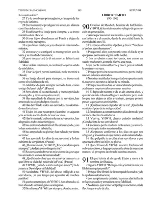 TEHILIM / SALMOS 89-91                                  503                                               KETUVIM
Roca salvadora”.                                                                LIBRO CUARTO
    27 Yo lo nombraré primogénito, el mayor de los                                 (90-106)
reyes de la tierra.
    28 Eternamente le prodigaré mi amor, mi alianza
con él será duradero.                                         90YHWH, tú has sido nuestro refugioha'Elohim.
                                                                Oración de Mosheh, hombre de
                                                                                                  de genera-
    29 Estableceré su linaje para siempre, y su trono         ción en generación.
mientras dure el cielo.                                            2 Antes que nacieran los montes o que tú produje-
    30 Si sus hijos abandonan mi Torah y dejan de             ras la tierra y el mundo, desde la eternidad hasta la
andar en mis preceptos,                                       eternidad tú eres 'El.
    31 si profanan mis leyes y no observan mis manda-              3 Tú reduces al hombre al polvo, y dices: “Vuelvan
mientos,                                                      al polvo, seres humanos”.
    32 entonces yo castigaré su transgresión con la                4 Porque mil años son para ti como el día de ayer
vara, y su maldad con azotes;                                 que pasó, como una vigilia de la noche.
    33 pero no apartaré de él mi amor, ni faltaré a mi             5 Los arrebatas como torrentes, son como un
fidelidad;                                                    sueño mañanero, como la hierba que pasa,
    34 no violaré mi alianza, ni cambiaré lo que ha salido         6 que por la mañana florece y crece, pero a la tarde
de mis labios.                                                la cortan y se seca.
    35 Una vez juré por mi santidad, no le mentiré a               7 Porque por tu ira nos consumimos, por tu indig-
Dawid,                                                        nación estamos aterrados.
    36 su linaje durará para siempre, su trono será                8 Nuestras maldades han quedado expuestas ante
como el sol delante de mí;                                    ti, nuestros secretos a la luz de tu mirada.
    37 establecido para siempre como la luna, como                 9 Porque nuestros días se van acabando por tu ira,
testigo fiel en el cielo”. (Pausa)                            acabamos nuestros años como un suspiro.
    38 Pero ahora tú has rechazado y menospreciado                 10 El lapso de nuestra vida es de setenta años, y
a tu ungido, y te has enojado con él;                         quizás los más robustos lleguen a ochenta; pero todo
    39 Has repudiado la alianza con tu servidor, has          lo que nos dejan es afán y trabajo, porque pronto
arrastrado su dignidad por el suelo;                          pasan y quedamos en tinieblas.
    40 Has derribado todos sus cercados, has destrui-              11 ¿Quién conoce el poder de tu ira? ¿Quién ha
do sus fortalezas.                                            sentido el peso de tu indignación?
    41 Todos los que pasan por el camino lo saquean                12 Enséñanos a contar nuestros días de modo que
y ha venido a ser la burla de sus vecinos.                    alcance el corazón sabiduría.
    42 Has levantado la diestra de sus adversarios, has            13 Vuelve, YHWH, ¿hasta cuándo tardarás?
alegrado a todos sus enemigos;                                ¡Conduélete de tus servidores!
    43 has embotado también el filo de su espada, y no             14 Sácianos por la mañana de tu amor, y cantare-
lo has sostenido en la batalla;                               mos de alegría todos nuestros días.
    44 has empañado su gloria y has echado por tierra              15 Alégranos conforme a los días en que nos
su trono;                                                     afligiste, y a los años en que hemos visto calamidades.
    45 has acortado los días de su juventud y lo has               16 Haz palpable tu acción a tus servidores y que
cubierto de vergüenza. (Pausa)                                aparezca sobre sus hijos tu gloria.
    46 ¿Hasta cuándo, YHWH? ¿Te esconderás para                    17 Que el favor de YHWH nuestro Elohim esté
siempre? ¿Arderá como fuego tu ira?                           sobre nosotros, y haga prosperar la obra de nuestras
    47 Recuerda cuán breve es mi existencia; ¿o es que        manos; sí, prospera la obra de nuestras manos.
has creado en vano a la humanidad?
    48 ¿Qué hombre hay que viva sin ver la muerte, o
que libre su vida del poder de la Fosa? (Pausa)               91 El que habita al abrigo de Elyón y mora a la
                                                                 sombra de Shaday,
    49 YHWH, ¿dónde está tu antiguo amor? ¡Tú le                  2 dígale a YHWH: “Refugio mío y fortaleza mía; mi
juraste a Dawid por tu fidelidad!                             Elohim en quien confío”.
    50 Acuérdate, YHWH, del abuso infligido a tus                 3 Porque él te librará de la trampa del cazador, y de
servidores, ¡lo que tengo que aguantar de muchos              la epidemia destructora;
pueblos!                                                          4 con sus plumas te cubrirá, bajo sus alas hallarás
    51 que tus enemigos, oh YHWH, han abusado, sí,            refugio; escudo y armadura es su fidelidad.
han abusado de tu ungido a cada paso.                             5 No tienes que temer del peligro nocturno, ni de
    52 Bendito sea YHWH por siempre. Amén, amén..             flecha que vuele de día,
 