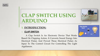 CLAP SWITCH USING
ARDUINO
1. INTRODUCTION:
o CLAP SWITCH:
A Clap Switch Is An Electronic Device That Works
Based On Clapping Action, It Converts Sound Energy Into
Electrical Pulses And Proved These Electrical Pulses As
Input To The Control Circuit For Controlling The Light
Appliances.
Pg#03
 