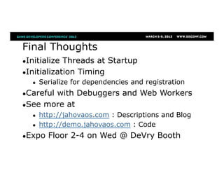 Final Thoughts
● Initialize Threads at Startup
● Initialization Timing
●  Serialize for dependencies and registration
● Careful with Debuggers and Web Workers
● See more at
●  http://jahovaos.com : Descriptions and Blog
●  http://demo.jahovaos.com : Code
● Expo Floor 2-4 on Wed @ DeVry Booth
 