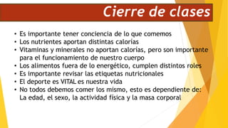 Cierre de clases
• Es importante tener conciencia de lo que comemos
• Los nutrientes aportan distintas calorías
• Vitaminas y minerales no aportan calorías, pero son importante
para el funcionamiento de nuestro cuerpo
• Los alimentos fuera de lo energético, cumplen distintos roles
• Es importante revisar las etiquetas nutricionales
• El deporte es VITAL es nuestra vida
• No todos debemos comer los mismo, esto es dependiente de:
La edad, el sexo, la actividad física y la masa corporal
 