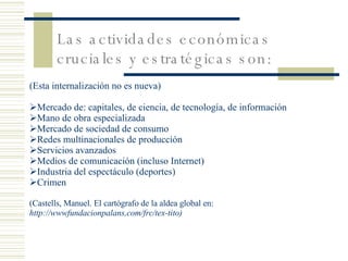 Las actividades económicas cruciales y estratégicas son:   (Esta internalización no es nueva) Mercado de: capitales, de ciencia, de tecnología, de información Mano de obra especializada Mercado de sociedad de consumo Redes multinacionales de producción Servicios avanzados Medios de comunicación (incluso Internet) Industria del espectáculo (deportes) Crimen (Castells, Manuel. El cartógrafo de la aldea global en:  http://wwwfundacionpalans,com/frc/tex-tito) 