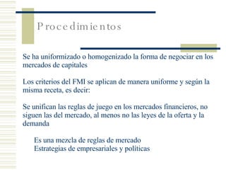 Procedimientos Se ha uniformizado o homogenizado la forma de negociar en los mercados de capitales Los criterios del FMI se aplican de manera uniforme y según la misma receta, es decir: Se unifican las reglas de juego en los mercados financieros, no siguen las del mercado, al menos no las leyes de la oferta y la demanda Es una mezcla de reglas de mercado Estrategias de empresariales y políticas 